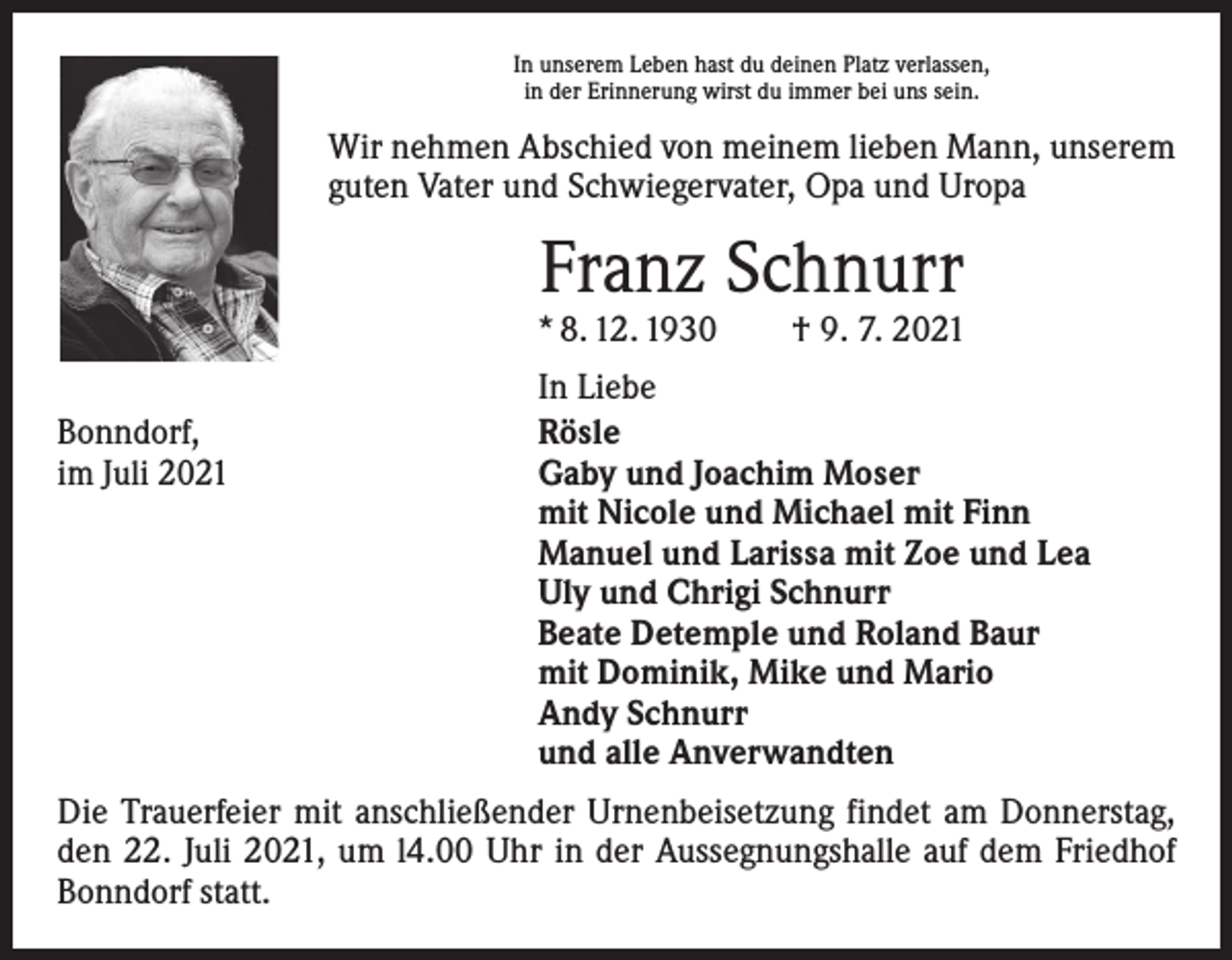 <p>In unserem Leben hast du deinen Platz verlassen,<br />in der Erinnerung wirst du immer bei uns sein.</p><p>Wir nehmen Abschied von meinem lieben Mann, unserem<br />guten Vater und Schwiegervater, Opa und Uropa</p><p>Franz Schnurr</p><p>* 8. 12. 1930 † 9. 7. 2021</p><p>Bonndorf,<br />im Juli 2021</p><p>In Liebe<br />Rösle<br />Gaby und Joachim Moser<br />mit Nicole und Michael mit Finn<br />Manuel und Larissa mit Zoe und Lea<br />Uly und Chrigi Schnurr<br />Beate Detemple und Roland Baur<br />mit Dominik, Mike und Mario<br />Andy Schnurr<br />und alle Anverwandten</p><p>Die Trauerfeier mit anschließender Urnenbeisetzung findet am Donnerstag,<br />den 22. Juli 2021, um l4.00 Uhr in der Aussegnungshalle auf dem Friedhof<br />Bonndorf statt.</p>