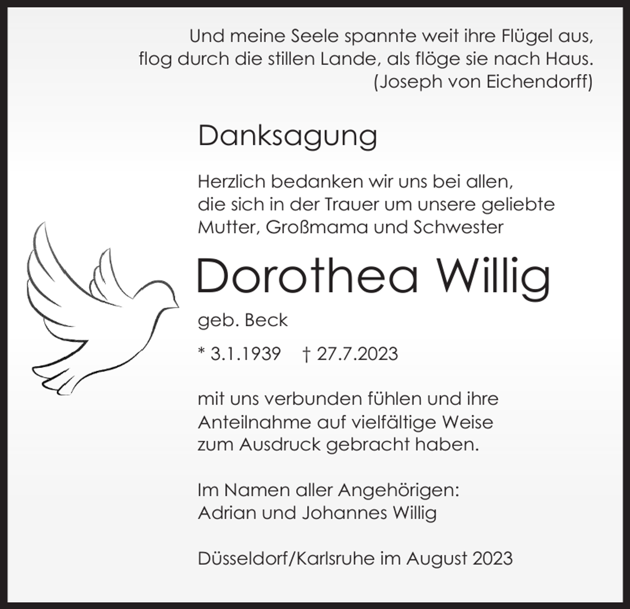 <p>Und meine Seele spannte weit ihre Flügel aus,<br />flog durch die stillen Lande, als flöge sie nach Haus.<br />(Joseph von Eichendorff)</p><p>Danksagung<br />Herzlich bedanken wir uns bei allen,<br />die sich in der Trauer um unsere geliebte<br />Mutter, Großmama und Schwester</p><p>Dorothea Willig<br />geb. Beck<br />* 3.1.1939</p><p>† 27.7.2023</p><p>mit uns verbunden fühlen und ihre<br />Anteilnahme auf vielfältige Weise<br />zum Ausdruck gebracht haben.<br />Im Namen aller Angehörigen:<br />Adrian und Johannes Willig<br />Düsseldorf/Karlsruhe im August 2023</p>