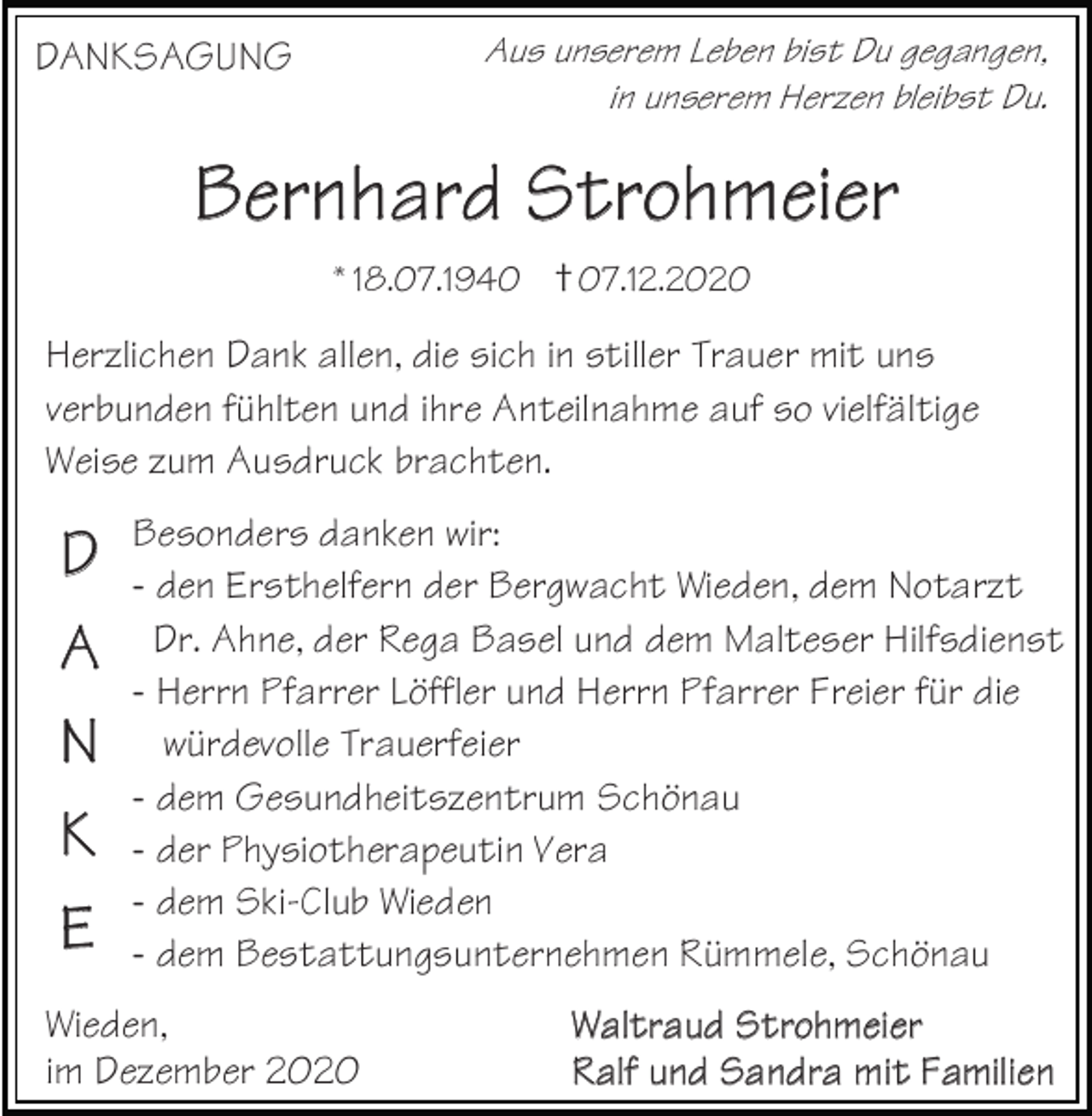 <p>Aus<br />Aus<br />Aus<br />Leben<br />unserem<br />unserem<br />unserem<br />bist Du<br />Leben<br />Leben<br />Leben<br />gegangen,<br />bist<br />bist<br />bistDu<br />Du<br />Dugegangen,<br />gegangen,<br />gegangen,<br />AGUNG<br />DANKSAGUNG<br />DANKSAGUNG<br />DANKSAGUNGAus unserem<br />in unserem Herzen<br />inininunserem<br />unserem<br />unserem<br />bleibst<br />Herzen<br />Herzen<br />Herzen<br />Du. bleibst<br />bleibst<br />bleibstDu.<br />Du.<br />Du.</p><p>BernhBB<br />aererdrnnhShatarrrdodhSm<br />Stterroieohrhmmeeieierr<br />†+07.12.2020<br />*18.07.1940*18.07.1940<br />*18.07.1940<br />*18.07.1940<br />+07.12.2020<br />+07.12.2020<br />+07.12.2020</p><p>enHerzlichen<br />Herzlichen<br />Dank<br />Herzlichen<br />allen,Dank<br />Dank<br />die<br />Dank<br />sich<br />allen,<br />allen,<br />allen,<br />in die<br />stiller<br />die<br />diesich<br />sich<br />sich<br />Trauer<br />inininstiller<br />stiller<br />stiller<br />mitTrauer<br />Trauer<br />uns<br />Trauermit<br />mit<br />mituns<br />uns<br />uns<br />en verbunden<br />fühlten<br />verbunden<br />verbunden<br />undfühlten<br />fühlten<br />fühlten<br />ihre Anteilnahme<br />und<br />und<br />undihre<br />ihre<br />ihreAnteilnahme<br />Anteilnahme<br />Anteilnahme<br />auf so vielfältige<br />auf<br />auf<br />aufso<br />so<br />sovielfältige<br />vielfältige<br />vielfältige<br />umWeise<br />Weise<br />Ausdruck<br />Weisezum<br />zum<br />zumbrachten.<br />Ausdruck<br />Ausdruck<br />Ausdruckbrachten.<br />brachten.<br />brachten.</p><p>sondersBesonders<br />Besonders<br />danken<br />Besonders<br />wir:danken<br />danken<br />dankenwir:<br />wir:<br />wir:<br />en Ersthelfern<br />-- den<br />-den<br />denErsthelfern<br />Ersthelfern<br />Ersthelfern<br />der Bergwacht<br />der<br />der<br />derBergwacht<br />Bergwacht<br />Wieden,<br />Bergwacht<br />dem<br />Wieden,<br />Wieden,<br />Wieden,<br />Notarzt<br />dem<br />dem<br />demNotarzt<br />Notarzt<br />Notarzt<br />r. Ahne, der<br />Dr.<br />Dr.<br />Dr.Rega<br />Ahne,<br />Ahne,<br />Ahne,<br />Basel<br />der<br />der<br />derRega<br />Rega<br />und<br />RegaBasel<br />dem<br />Basel<br />Basel<br />Malteser<br />und<br />und<br />unddem<br />dem<br />dem<br />Hilfsdienst<br />Malteser<br />Malteser<br />MalteserHilfsdienst<br />Hilfsdienst<br />Hilfsdienst<br />Herrn Pfarrer<br />-- Herrn<br />-Herrn<br />Herrn<br />Löffler<br />Pfarrer<br />Pfarrer<br />Pfarrer<br />undLöffler<br />Löffler<br />Herrn<br />Löfflerund<br />Pfarrer<br />und<br />undHerrn<br />Herrn<br />Herrn<br />Freier<br />Pfarrer<br />Pfarrer<br />Pfarrer<br />für die<br />Freier<br />Freier<br />Freierfür<br />für<br />fürdie<br />die<br />die<br />würdevolle würdevolle<br />Trauerfeier<br />würdevolle<br />würdevolleTrauerfeier<br />Trauerfeier<br />Trauerfeier<br />em Gesundheitszentrum<br />-- dem<br />-dem<br />demGesundheitszentrum<br />Gesundheitszentrum<br />Gesundheitszentrum<br />Schönau Schönau<br />Schönau<br />Schönau<br />er Physiotherapeutin<br />-- der<br />-der<br />derPhysiotherapeutin<br />Physiotherapeutin<br />Physiotherapeutin<br />Vera<br />Vera<br />Vera<br />Vera<br />em Ski-Club<br />-- dem<br />-dem<br />dem<br />Wieden<br />Ski-Club<br />Ski-Club<br />Ski-ClubWieden<br />Wieden<br />Wieden<br />em Bestattungsunternehmen<br />-- dem<br />-dem<br />demBestattungsunternehmen<br />Bestattungsunternehmen<br />Bestattungsunternehmen<br />Rümmele, Schönau<br />Rümmele,<br />Rümmele,<br />Rümmele,Schönau<br />Schönau<br />Schönau</p><p>DDD<br />A<br />AA<br />N<br />NN<br />KKK<br />EEE</p><p>Wieden,<br />Wieden,<br />Wieden,<br />Waltraud SW<br />WtW<br />aarloaltthlrrtm<br />aaruaueduidedS<br />rStStrrtoorhohm<br />hmm<br />eeiieeirrer<br />mber<br />im<br />imimDezember<br />2020<br />Dezember<br />Dezember Ralf und SR<br />aRanRadlalffrlufaununm<br />dndidS<br />tSaS<br />Fanandm<br />ndrdriaa<br />lrieam<br />m<br />nm<br />iittitFFaFam<br />amm<br />iilliieelinenn</p>