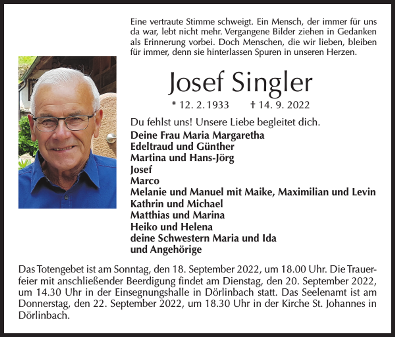 <p>Eine vertraute Stimme schweigt. Ein Mensch, der immer für uns<br />da war, lebt nicht mehr. Vergangene Bilder ziehen in Gedanken<br />als Erinnerung vorbei. Doch Menschen, die wir lieben, bleiben<br />für immer, denn sie hinterlassen Spuren in unseren Herzen.</p><p>Josef Singler<br />* 12. 2. 1933 † 14. 9. 2022</p><p>Du fehlst uns! Unsere Liebe begleitet dich.<br />Deine Frau Maria Margaretha<br />Edeltraud und Günther<br />Martina und Hans-Jörg<br />Josef<br />Marco<br />Melanie und Manuel mit Maike, Maximilian und Levin<br />Kathrin und Michael<br />Matthias und Marina<br />Heiko und Helena<br />deine Schwestern Maria und Ida<br />und Angehörige<br />Das Totengebet ist am Sonntag, den 18. September 2022, um 18.00 Uhr. Die Trauerfeier mit anschließender Beerdigung findet am Dienstag, den 20. September 2022,<br />um 14.30 Uhr in der Einsegnungshalle in Dörlinbach statt. Das Seelenamt ist am<br />Donnerstag, den 22. September 2022, um 18.30 Uhr in der Kirche St. Johannes in<br />Dörlinbach.</p>