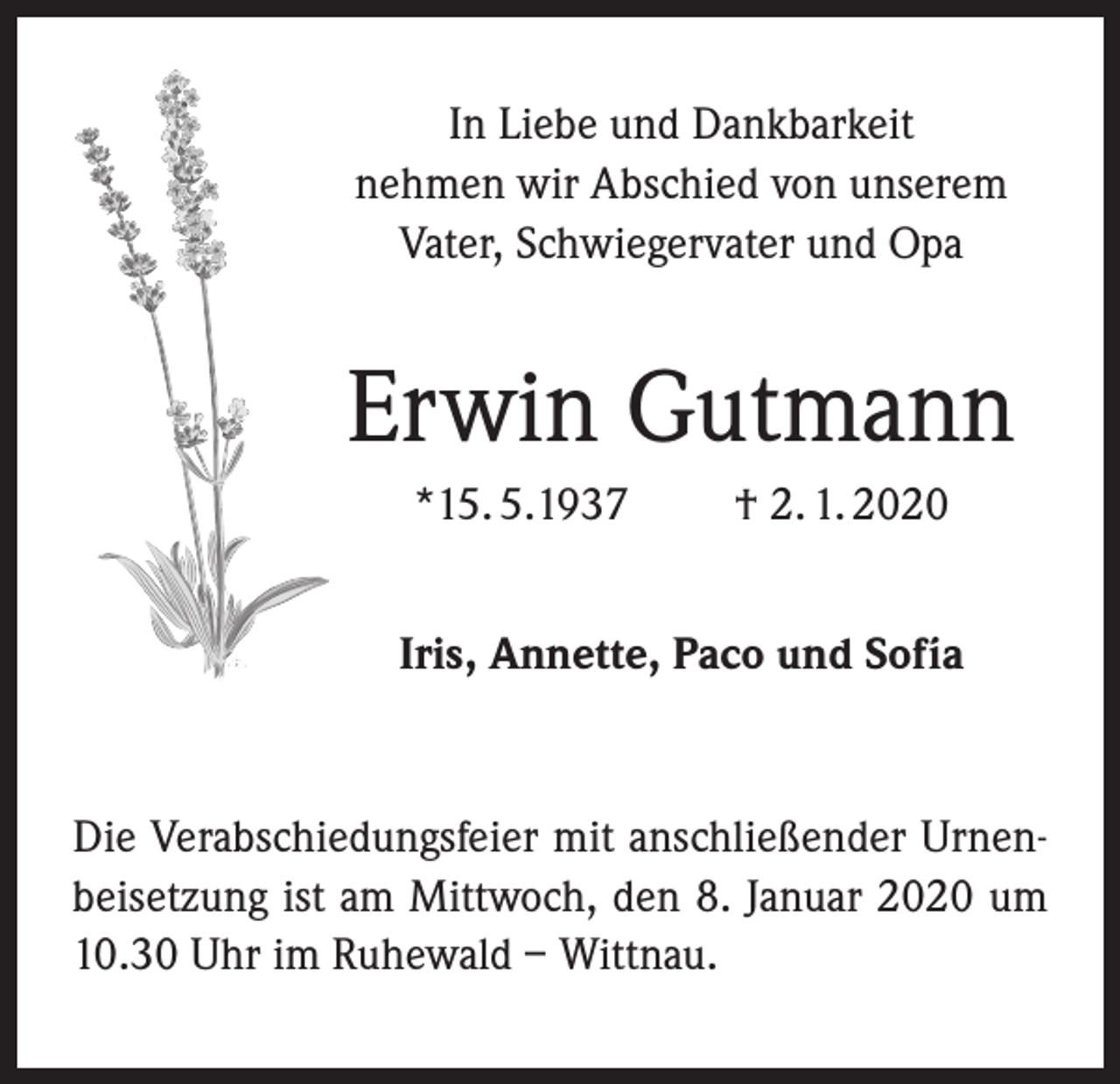 <p>In Liebe und Dankbarkeit<br />nehmen wir Abschied von unserem<br />Vater, Schwiegervater und Opa</p><p>Erwin Gutmann<br />*15. 5.1937</p><p>† 2. 1. 2020</p><p>Iris, Annette, Paco und Sofía</p><p>Die Verabschiedungsfeier mit anschließender Urnenbeisetzung ist am Mittwoch, den 8. Januar 2020 um<br />10.30 Uhr im Ruhewald – Wittnau.</p>