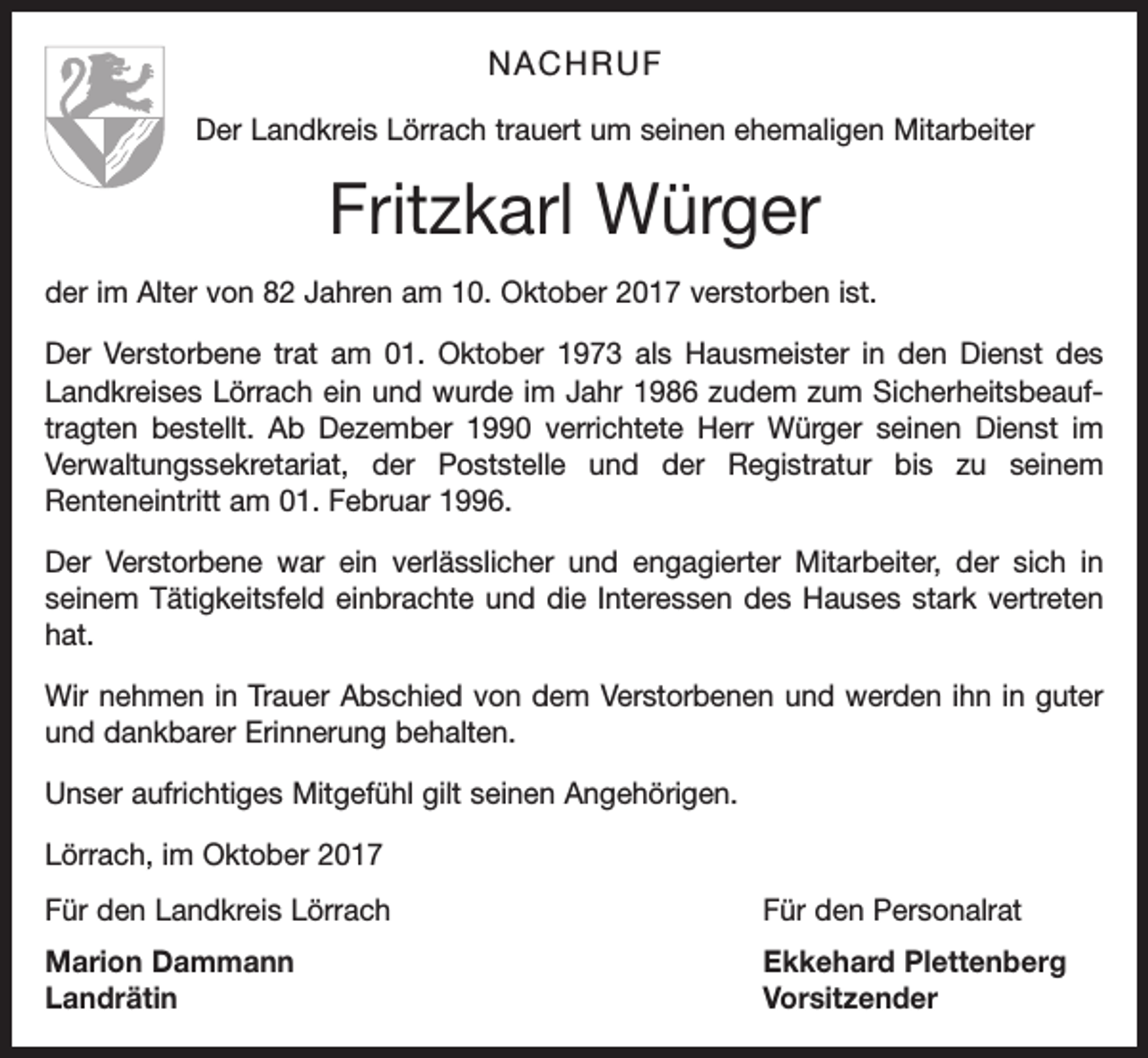 <p>NACHRUF<br />Der Landkreis Lörrach trauert um seinen ehemaligen Mitarbeiter</p><p>Fritzkarl Würger<br />der im Alter von 82 Jahren am 10. Oktober 2017 verstorben ist.<br />Der Verstorbene trat am 01. Oktober 1973 als Hausmeister in den Dienst des<br />Landkreises Lörrach ein und wurde im Jahr 1986 zudem zum Sicherheitsbeauftragten bestellt. Ab Dezember 1990 verrichtete Herr Würger seinen Dienst im<br />Verwaltungssekretariat, der Poststelle und der Registratur bis zu seinem<br />Renteneintritt am 01. Februar 1996.<br />Der Verstorbene war ein verlässlicher und engagierter Mitarbeiter, der sich in<br />seinem Tätigkeitsfeld einbrachte und die Interessen des Hauses stark vertreten<br />hat.<br />Wir nehmen in Trauer Abschied von dem Verstorbenen und werden ihn in guter<br />und dankbarer Erinnerung behalten.<br />Unser aufrichtiges Mitgefühl gilt seinen Angehörigen.<br />Lörrach, im Oktober 2017<br />Für den Landkreis Lörrach</p><p>Für den Personalrat</p><p>Marion Dammann<br />Ekkehard Plettenberg<br />Landrätin Vorsitzender</p>