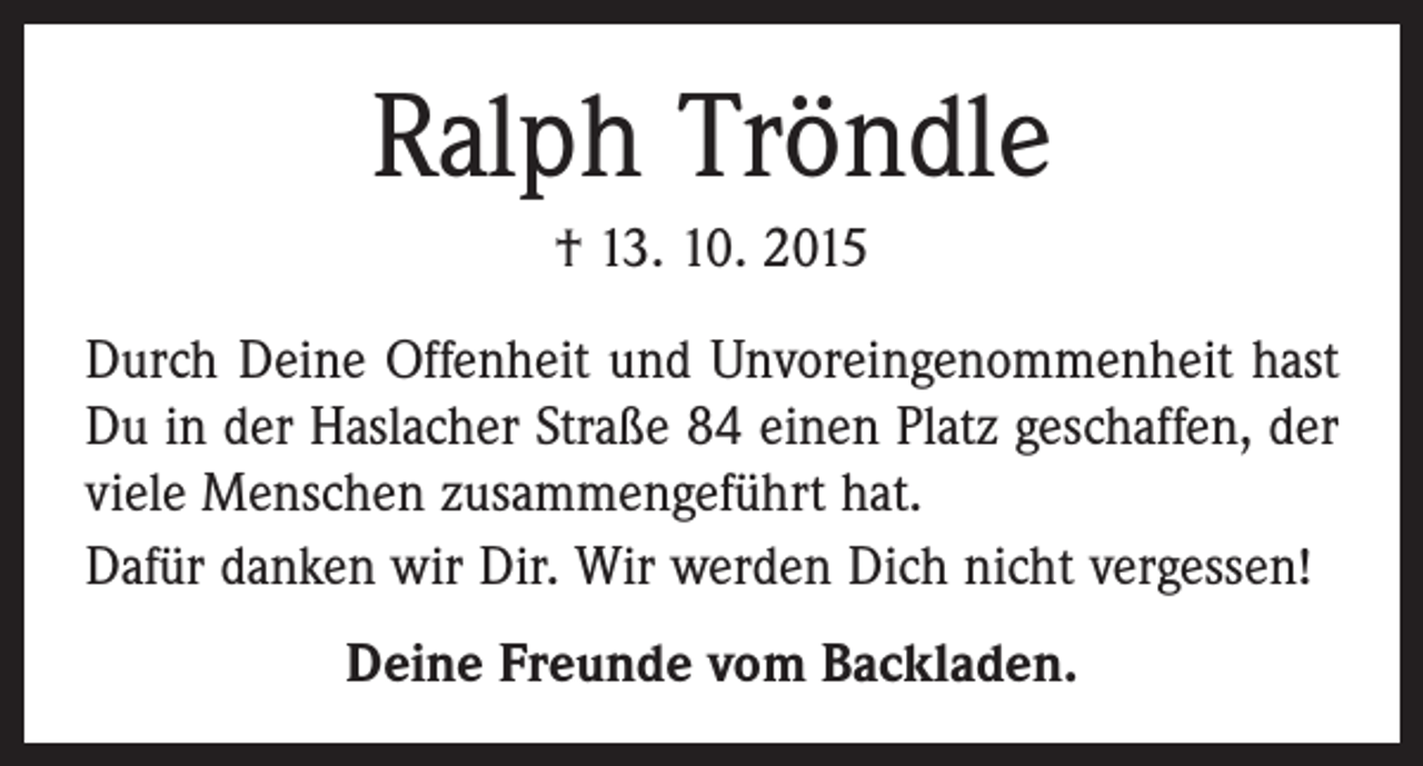 <p>Ralph Tröndle<br />† 13. 10. 2015<br />Durch Deine Offenheit und Unvoreingenommenheit hast<br />Du in der Haslacher Straße 84 einen Platz geschaffen, der<br />viele Menschen zusammengeführt hat.<br />Dafür danken wir Dir. Wir werden Dich nicht vergessen!<br />Deine Freunde vom Backladen.</p>