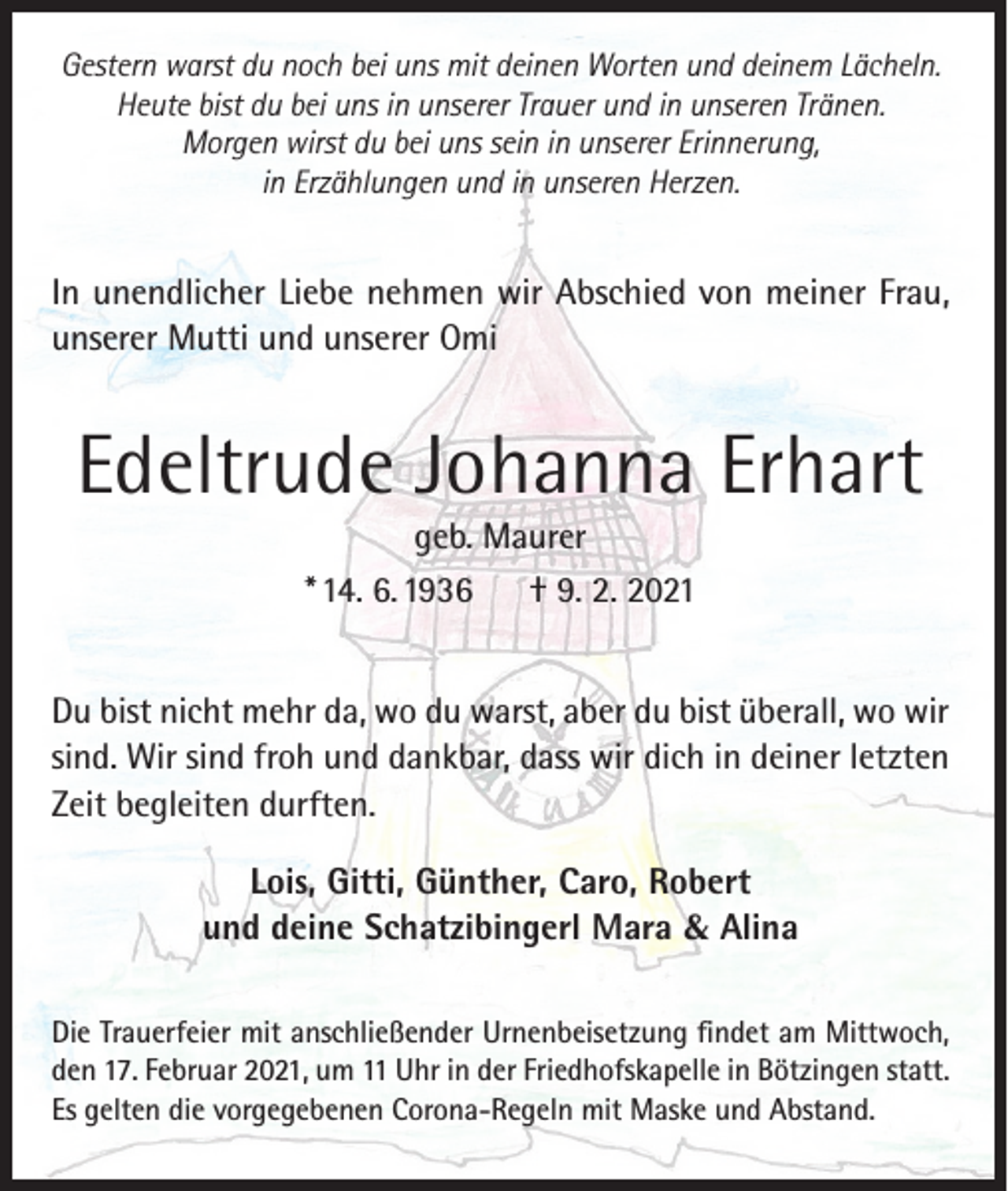 <p>Gestern warst du noch bei uns mit deinen Worten und deinem Lächeln.<br />Heute bist du bei uns in unserer Trauer und in unseren Tränen.<br />Morgen wirst du bei uns sein in unserer Erinnerung,<br />in Erzählungen und in unseren Herzen.</p><p>In unendlicher Liebe nehmen wir Abschied von meiner Frau,<br />unserer Mutti und unserer Omi</p><p>Edeltrude Johanna Erhart<br />geb. Maurer<br />* 14. 6. 1936<br />† 9. 2. 2021<br />Du bist nicht mehr da, wo du warst, aber du bist überall, wo wir<br />sind. Wir sind froh und dankbar, dass wir dich in deiner letzten<br />Zeit begleiten durften.<br />Lois, Gitti, Günther, Caro, Robert<br />und deine Schatzibingerl Mara &amp; Alina<br />Die Trauerfeier mit anschließender Urnenbeisetzung findet am Mittwoch,<br />den 17. Februar 2021, um 11 Uhr in der Friedhofskapelle in Bötzingen statt.<br />Es gelten die vorgegebenen Corona-Regeln mit Maske und Abstand.</p>