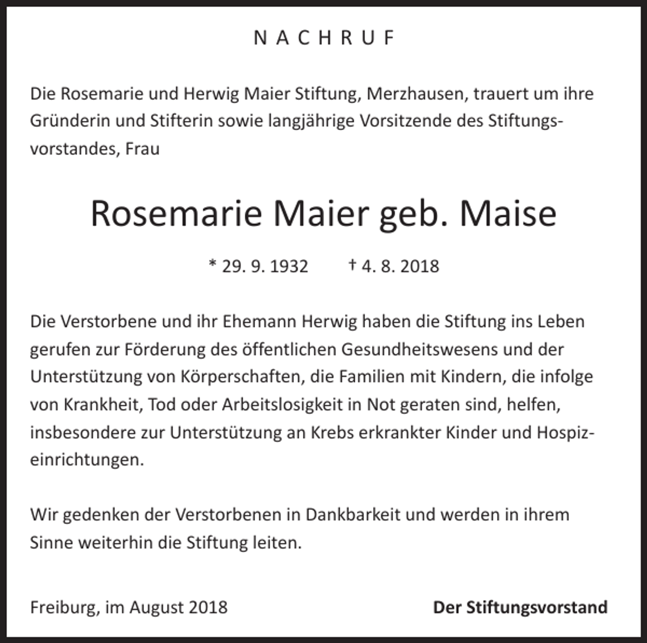 <p>NACHRUF<br />Die Rosemarie und Herwig Maier Stiftung, Merzhausen, trauert um ihre<br />Gründerin und Stifterin sowie langjährige Vorsitzende des Stiftungs­<br />vorstandes, Frau</p><p>Rosemarie Maier geb. Maise<br />* 29. 9. 1932 † 4. 8. 2018<br />Die Verstorbene und ihr Ehemann Herwig haben die Stiftung ins Leben<br />gerufen zur Förderung des öffentlichen Gesundheitswesens und der<br />Unterstützung von Körperschaften, die Familien mit Kindern, die infolge<br />von Krankheit, Tod oder Arbeitslosigkeit in Not geraten sind, helfen,<br />insbesondere zur Unterstützung an Krebs erkrankter Kinder und Hospiz­<br />einrichtungen.<br />Wir gedenken der Verstorbenen in Dankbarkeit und werden in ihrem<br />Sinne weiterhin die Stiftung leiten.<br />Freiburg, im August 2018</p><p>Der Stiftungsvorstand</p>