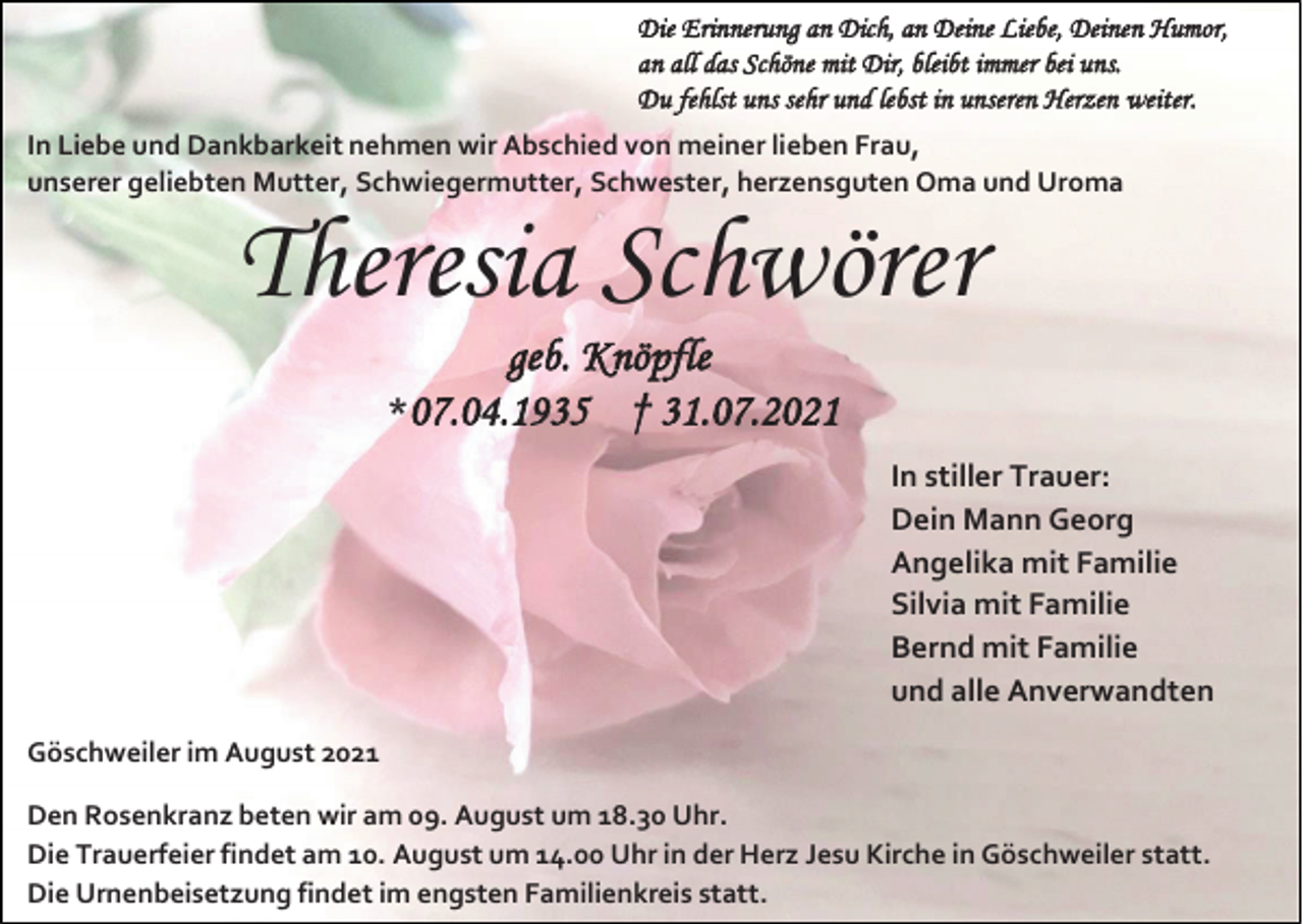 <p>Die Erinnerung an Dich, an Deine Liebe, Deinen Humor,<br />an all das Schöne mit Dir, bleibt immer bei uns.<br />Du fehlst uns sehr und lebst in unseren Herzen weiter.<br />In Liebe und Dankbarkeit nehmen wir Abschied von meiner lieben Frau,<br />unserer geliebten Mutter, Schwiegermutter, Schwester, herzensguten Oma und Uroma</p><p>Theresia Schwörer<br />geb. Knöpfle<br />*07.04.1935 † 31.07.2021<br />In stiller Trauer:<br />Dein Mann Georg<br />Angelika mit Familie<br />Silvia mit Familie<br />Bernd mit Familie<br />und alle Anverwandten<br />Göschweiler im August 2021<br />Den Rosenkranz beten wir am 09. August um 18.30 Uhr.<br />Die Trauerfeier findet am 10. August um 14.00 Uhr in der Herz Jesu Kirche in Göschweiler statt.<br />Die Urnenbeisetzung findet im engsten Familienkreis statt.</p>