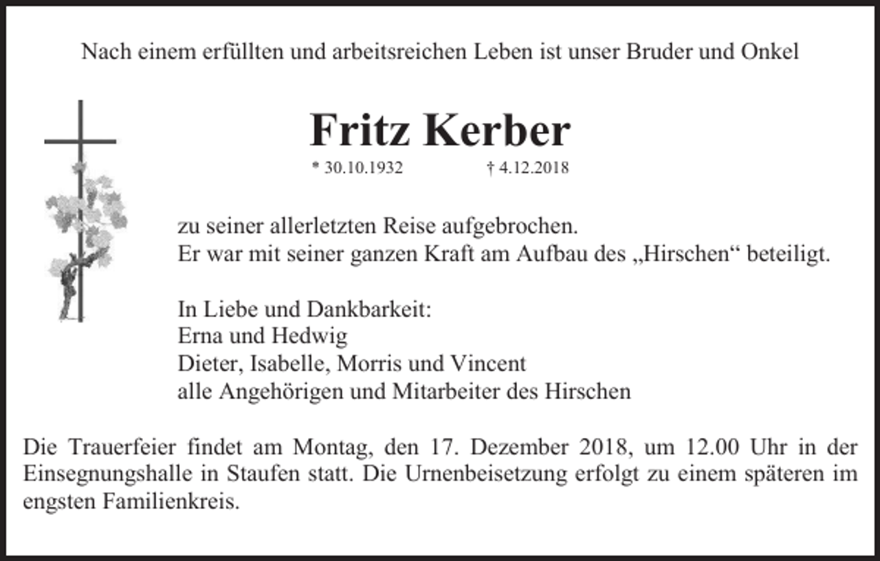 <p>Nach einem erfüllten und arbeitsreichen Leben ist unser Bruder und Onkel</p><p>Fritz Kerber<br />* 30.10.1932</p><p>† 4.12.2018</p><p>zu seiner allerletzten Reise aufgebrochen.<br />Er war mit seiner ganzen Kraft am Aufbau des „Hirschen“ beteiligt.<br />In Liebe und Dankbarkeit:<br />Erna und Hedwig<br />Dieter, Isabelle, Morris und Vincent<br />alle Angehörigen und Mitarbeiter des Hirschen<br />Die Trauerfeier findet am Montag, den 17. Dezember 2018, um 12.00 Uhr in der<br />Einsegnungshalle in Staufen statt. Die Urnenbeisetzung erfolgt zu einem späteren im<br />engsten Familienkreis.</p>