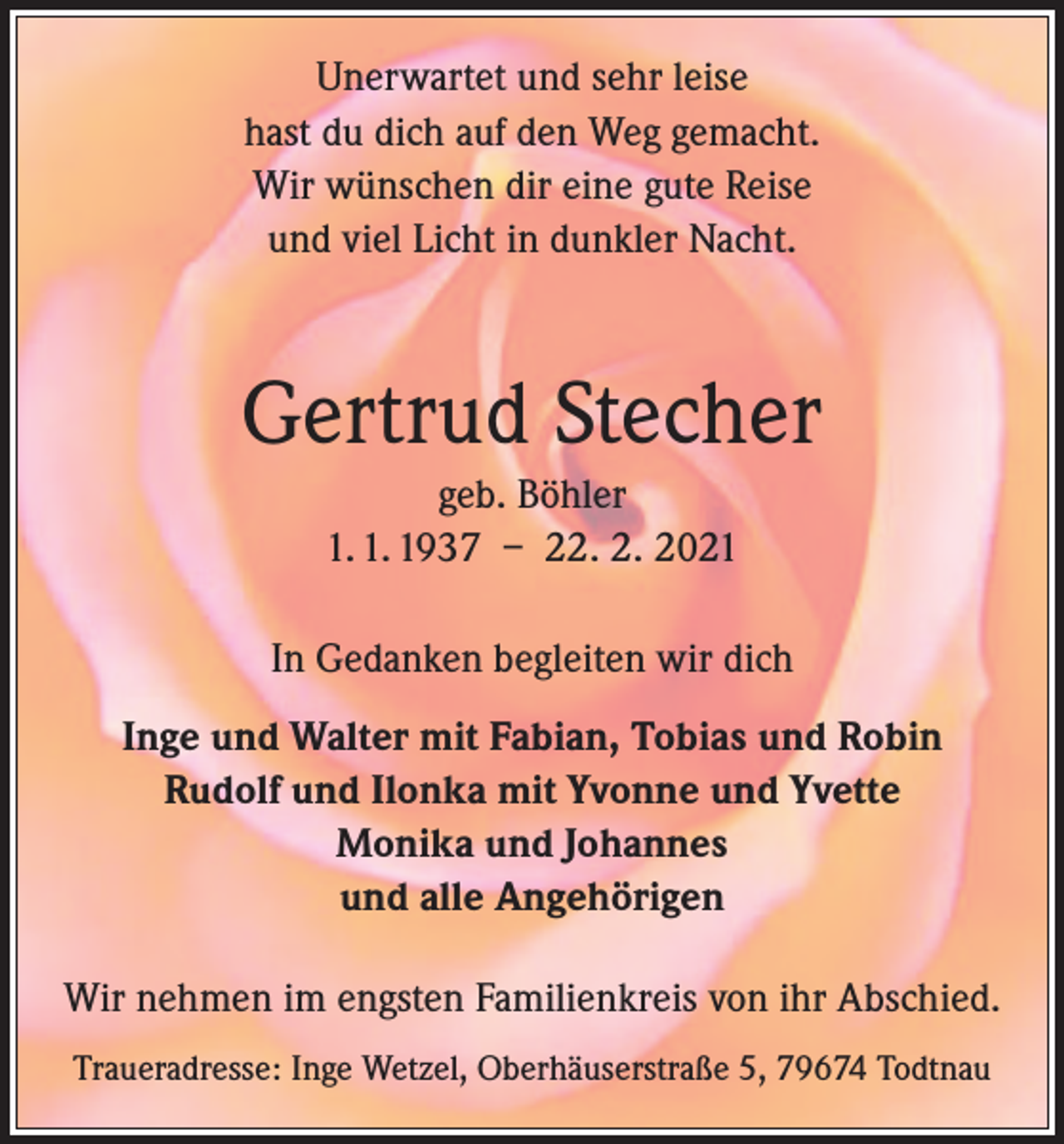 <p>Unerwartet und sehr leise<br />hast du dich auf den Weg gemacht.<br />Wir wünschen dir eine gute Reise<br />und viel Licht in dunkler Nacht.</p><p>Gertrud Stecher<br />geb. Böhler<br />1. 1. 1937 – 22. 2. 2021<br />In Gedanken begleiten wir dich<br />Inge und Walter mit Fabian, Tobias und Robin<br />Rudolf und Ilonka mit Yvonne und Yvette<br />Monika und Johannes<br />und alle Angehörigen<br />Wir nehmen im engsten Familienkreis von ihr Abschied.<br />Traueradresse: Inge Wetzel, Oberhäuserstraße 5, 79674 Todtnau</p>