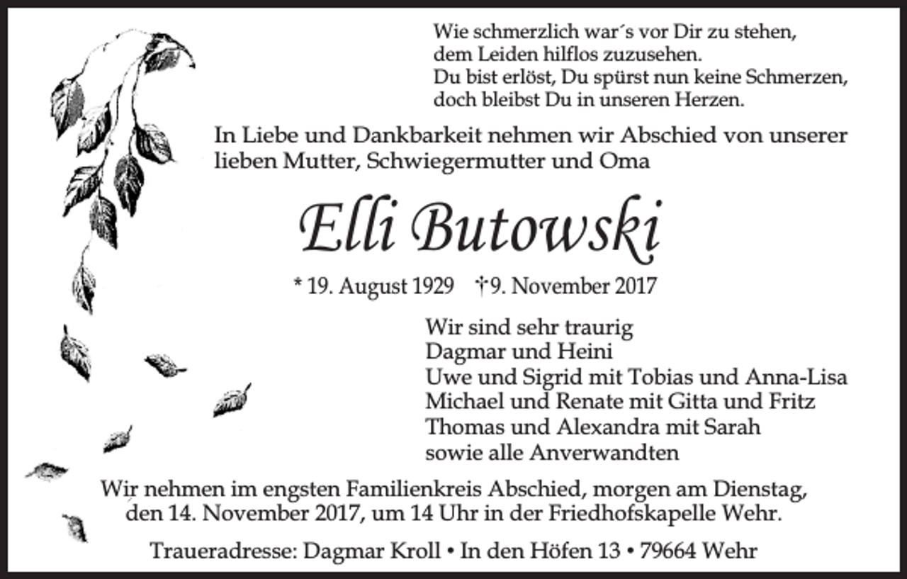 <p>Wie schmerzlich war´s vor Dir zu stehen,<br />dem Leiden hilflos zuzusehen.<br />Du bist erlöst, Du spürst nun keine Schmerzen,<br />doch bleibst Du in unseren Herzen.</p><p>In Liebe und Dankbarkeit nehmen wir Abschied von unserer<br />lieben Mutter, Schwiegermutter und Oma</p><p>Elli Butowski</p><p>* 19. August 192. November 2017</p><p>Wir sind sehr traurig<br />Dagmar und Heini<br />Uwe und Sigrid mit Tobias und Anna-Lisa<br />Michael und Renate mit Gitta und Fritz<br />Thomas und Alexandra mit Sarah<br />sowie alle Anverwandten<br />Wir nehmen im engsten Familienkreis Abschied, morgen am Dienstag,<br />den 14. November 2017, um 14 Uhr in der Friedhofskapelle Wehr.<br />Traueradresse: Dagmar Kroll • In den Höfen 13 • 79664 Wehr</p>