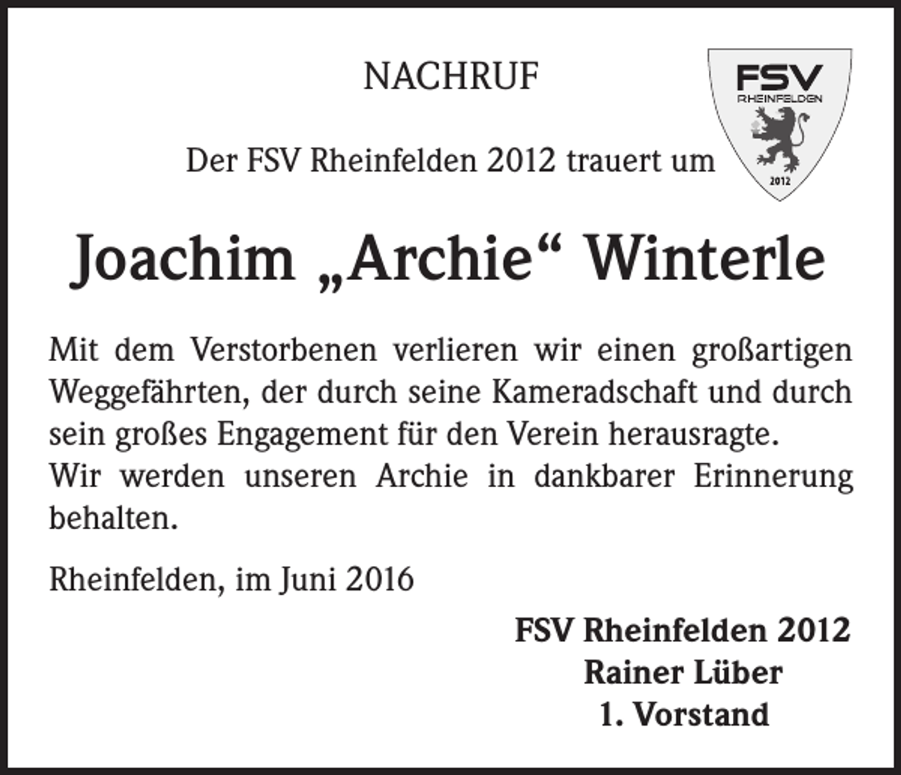 <p>NACHRUF<br />Der FSV Rheinfelden 2012 trauert um</p><p>Joachim „Archie“ Winterle<br />Mit dem Verstorbenen verlieren wir einen großartigen<br />Weggefährten, der durch seine Kameradschaft und durch<br />sein großes Engagement für den Verein herausragte.<br />Wir werden unseren Archie in dankbarer Erinnerung<br />behalten.<br />Rheinfelden, im Juni 2016</p><p>FSV Rheinfelden 2012<br />Rainer Lüber<br />1. Vorstand</p>