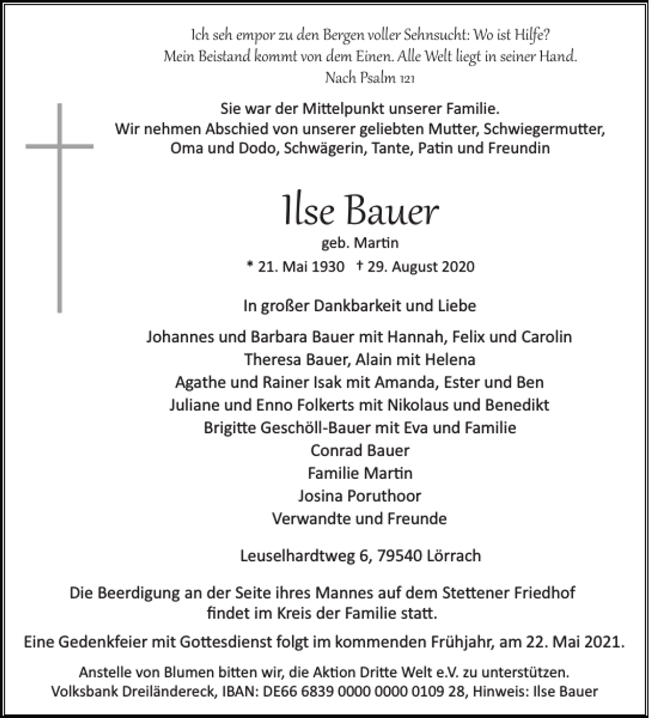 <p>Ich seh empor zu den Bergen voller Sehnsucht: Wo ist Hilfe?<br />Mein Beistand kommt von dem Einen. Alle Welt lieg� in seiner Hand.<br />Nach Psalm 121<br />Sie war der Mi�elpunkt unserer Familie.<br />Wir nehmen Abschied von unserer geliebten Mu�er, Schwiegermu�er,<br />Oma und Dodo, Schwägerin, Tante, Pa�n und Freundin</p><p>Ilse Bauer<br />geb. Mar�n</p><p>* 21. Mai 1930 † 29. August 2020</p><p>In großer Dankbarkeit und Liebe<br />Johannes und Barbara Bauer mit Hannah, Felix und Carolin<br />Theresa Bauer, Alain mit Helena<br />Agathe und Rainer Isak mit Amanda, Ester und Ben<br />Juliane und Enno Folkerts mit Nikolaus und Benedikt<br />Brigi�e Geschöll­Bauer mit Eva und Familie<br />Conrad Bauer<br />Familie Mar�n<br />Josina Poruthoor<br />Verwandte und Freunde<br />Leuselhardtweg 6, 79540 Lörrach<br />Die Beerdigung an der Seite ihres Mannes auf dem Ste�ener Friedhof<br />ﬁndet im Kreis der Familie sta�.<br />Eine Gedenkfeier mit Go�esdienst folgt im kommenden Frühjahr, am 22. Mai 2021.<br />Anstelle von Blumen bi�en wir, die Ak�on Dri�e Welt e.V. zu unterstützen.<br />Volksbank Dreiländereck, IBAN: DE6839 0109 28, Hinweis: Ilse Bauer</p>