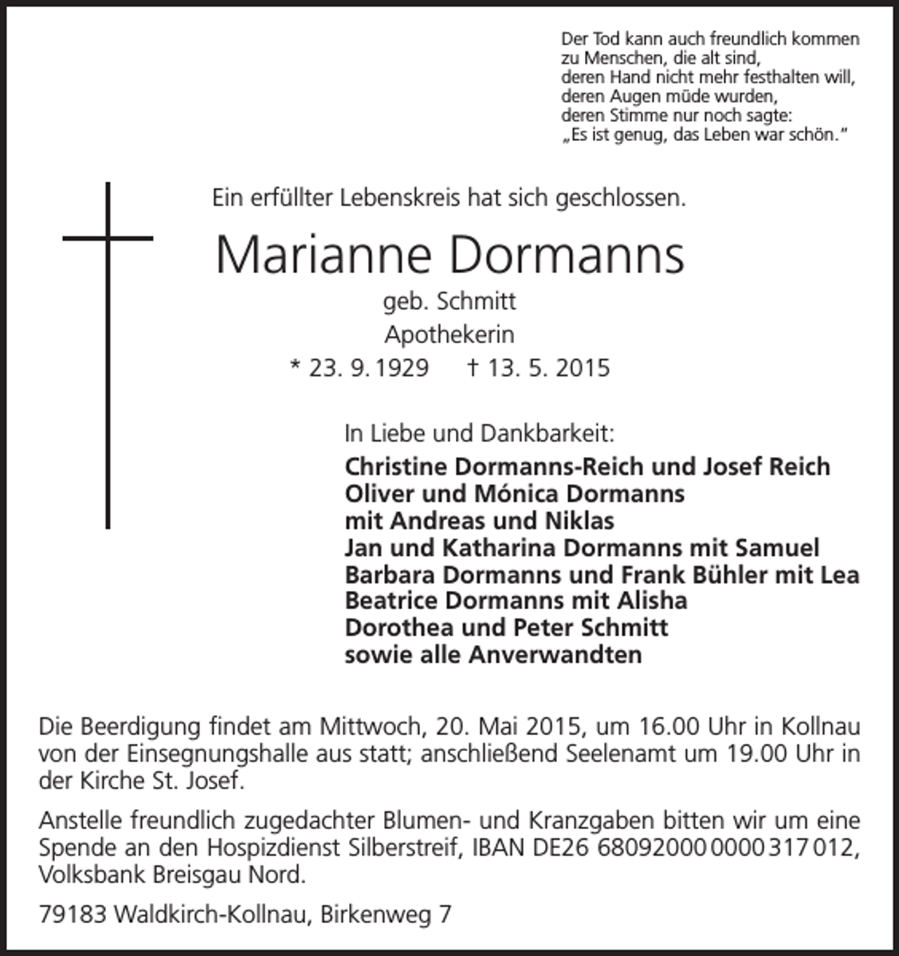 <p>Der Tod kann auch freundlich kommen<br />zu Menschen, die alt sind,<br />deren Hand nicht mehr festhalten will,<br />deren Augen müde wurden,<br />deren Stimme nur noch sagte:<br />„Es ist genug, das Leben war schön.“</p><p>Ein erfüllter Lebenskreis hat sich geschlossen.</p><p>Marianne Dormanns<br />geb. Schmitt<br />Apothekerin<br />* 23. 9. 1929 † 13. 5. 2015<br />In Liebe und Dankbarkeit:<br />Christine Dormanns-Reich und Josef Reich<br />Oliver und Mónica Dormanns<br />mit Andreas und Niklas<br />Jan und Katharina Dormanns mit Samuel<br />Barbara Dormanns und Frank Bühler mit Lea<br />Beatrice Dormanns mit Alisha<br />Dorothea und Peter Schmitt<br />sowie alle Anverwandten<br />Die Beerdigung findet am Mittwoch, 20. Mai 2015, um 16.00 Uhr in Kollnau<br />von der ­Einsegnungshalle aus statt; anschließend Seelenamt um 19.00 Uhr in<br />der Kirche St. Josef.<br />Anstelle freundlich zugedachter Blumen- und Kranzgaben bitten wir um eine<br />Spende an den Hospizdienst Silberstreif, IBAN DE280920 317 012,<br />Volksbank Breisgau Nord.<br />79183 Waldkirch-Kollnau, Birkenweg 7</p>