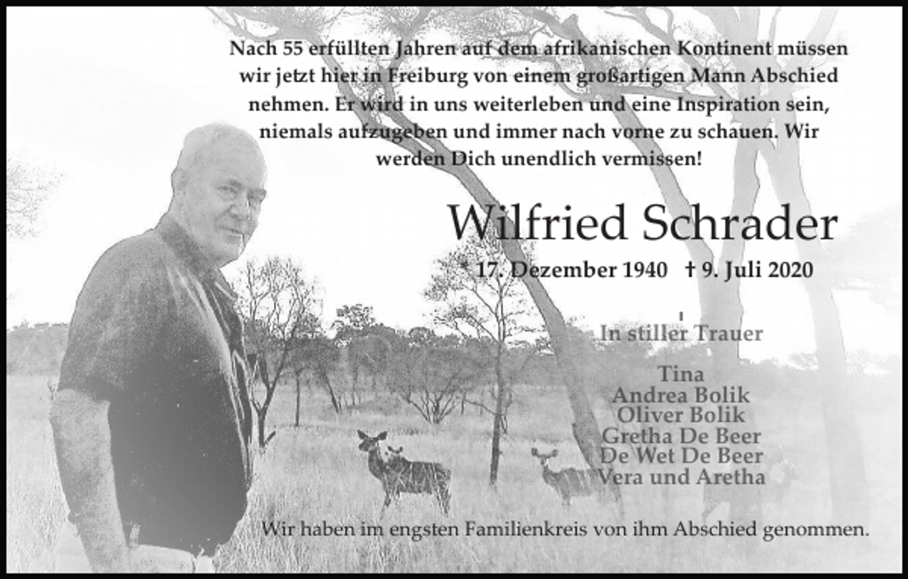 <p>Nach 55 erfüllten Jahren auf dem afrikanischen Kontinent müssen<br />wir jetzt hier in Freiburg von einem großartigen Mann Abschied<br />nehmen. Er wird in uns weiterleben und eine Inspiration sein,<br />niemals aufzugeben und immer nach vorne zu schauen. Wir<br />werden Dich unendlich vermissen!</p><p>Wilfried Schrader<br />* 17. Dezember 1940 † 9. Juli 2020</p><p>Wir haben im engsten Familienkreis von ihm Abschied genommen.</p>