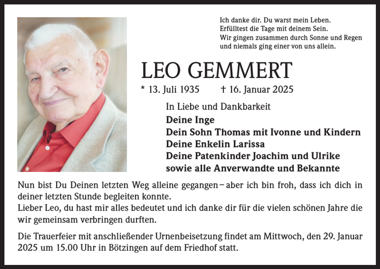 <p>Ich danke dir. Du warst mein Leben.<br />Erfülltest die Tage mit deinem Sein.<br />Wir gingen zusammen durch Sonne und Regen<br />und niemals ging einer von uns allein.</p><p>LEO GEMMERT</p><p>* 13. Juli 1935 † 16. Januar 2025<br />In Liebe und Dankbarkeit<br />Deine Inge<br />Dein Sohn Thomas mit Ivonne und Kindern<br />Deine Enkelin Larissa<br />Deine Patenkinder Joachim und Ulrike<br />sowie alle Anverwandte und Bekannte<br />Nun bist Du Deinen letzten Weg alleine gegangen – aber ich bin froh, dass ich dich in<br />deiner letzten Stunde begleiten konnte.<br />Lieber Leo, du hast mir alles bedeutet und ich danke dir für die vielen schönen Jahre die<br />wir gemeinsam verbringen durften.<br />Die Trauerfeier mit anschließender Urnenbeisetzung findet am Mittwoch, den 29. Januar<br />2025 um 15.00 Uhr in Bötzingen auf dem Friedhof statt.</p>