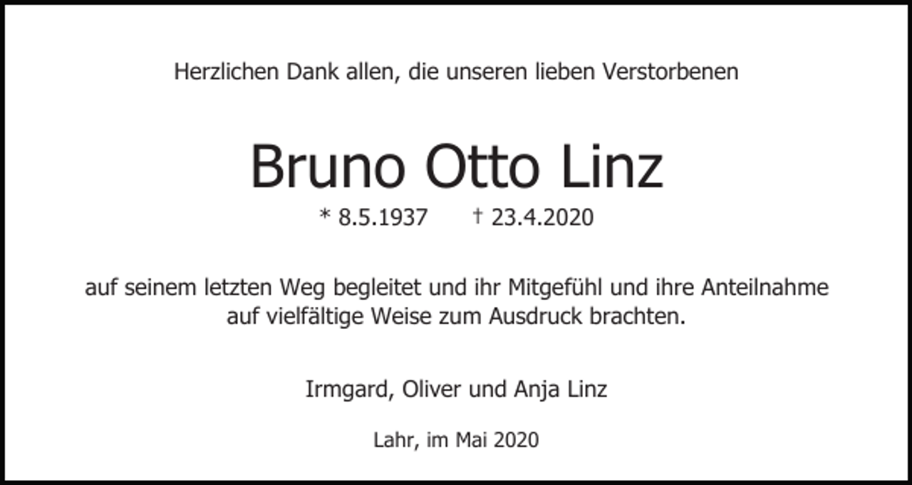 <p>Herzlichen Dank allen, die unseren lieben Verstorbenen</p><p>Bruno Otto Linz<br />* 8.5.1937</p><p>† 23.4.2020</p><p>auf seinem letzten Weg begleitet und ihr Mitgefühl und ihre Anteilnahme<br />auf vielfältige Weise zum Ausdruck brachten.<br />Irmgard, Oliver und Anja Linz<br />Lahr, im Mai 2020</p>