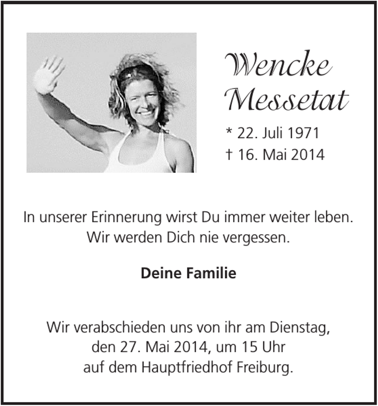 <p>Wencke<br />Messetat<br />* 22. Juli 1971<br />† 16. Mai 2014</p><p>In unserer Erinnerung wirst Du immer weiter leben.<br />Wir werden Dich nie vergessen.<br />Deine Familie<br />Wir verabschieden uns von ihr am Dienstag,<br />den 27. Mai 2014, um 15 Uhr<br />auf dem Hauptfriedhof Freiburg.</p>
