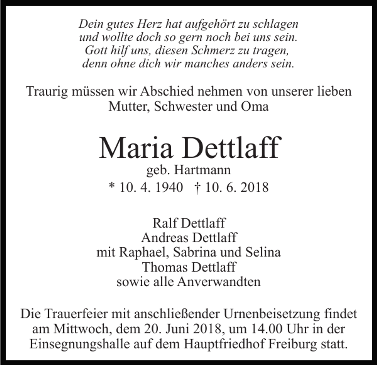 <p>D ei n ggutes<br />Dein<br />ut es HHerz<br />erz hhat<br />at aaufgehört<br />uf g e h ört zzuu sschlagen<br />c hl a g e n<br />uund<br />n d wollte<br />w ollt e ddoch<br />o c h sso<br />o ggern<br />er n nnoch<br />o c h bbei<br />ei uuns<br />ns ssein.<br />ei n.<br />GGott<br />ott hilf<br />ns, didiesen<br />es e n SSchmerz<br />c h m erz zzuu tr<br />a g e n,<br />hilfuuns,<br />tragen,<br />d e n n oohne<br />h n e di<br />c h wir<br />wir manches<br />m a n c h es aanders<br />n d ers ssein.<br />ei n.<br />denn<br />dich</p><p>Traurig<br />Tr<br />a uri g müssen<br />m üss e n wir<br />wir Abschied<br />A bs c hi e d nnehmen<br />e h m e n vvon<br />o n uunserer<br />ns er er lieben<br />li e b e n<br />MMutter,<br />utt er, S Schwester<br />c h w est er u und<br />n d OOma<br />ma</p><p>MMaria<br />ari a DDettlaff<br />ettl aff<br />ggeb.<br />e b. Hartmann<br />H art m a n n<br />4. 11940<br />6. 22018<br />** 110.<br />0. 4.<br />9 4 0 †† 110.<br />0. 6.<br />018</p><p>RRalf<br />alf Dettlaff<br />D ettl aff<br />Andreas<br />A n dr e as DDettlaff<br />ettl aff<br />mit<br />mit RRaphael,<br />a p h a el, SSabrina<br />a bri n a uund<br />n d Selina<br />S eli n a<br />Thomas<br />T h o m as Dettlaff<br />D ettl aff<br />ssowie<br />o wi e alle<br />all e Anverwandten<br />A n v er w a n dt e n<br />Die<br />Di<br />e TrTrauerfeier<br />a u erf ei er mit<br />mit aanschließender<br />ns c h li e ß e n d er Urnenbeisetzung<br />Ur n e n b eis et z u ng fifindet<br />n d et<br />am<br />a m Mittwoch,<br />Mitt w o c h, dem<br />d e m 20.<br />2 0. JJuni<br />u ni 22018,<br />0 1 8, uum<br />m 114.00<br />4. Uhr<br />U hr iin<br />n der<br />d er<br />Ei ns e g n u n gs h all e aauf<br />uf ddem<br />e m Hauptfriedhof<br />H a u ptfri e d h of Freiburg<br />Fr ei b ur g statt.<br />st att.<br />Einsegnungshalle</p>
