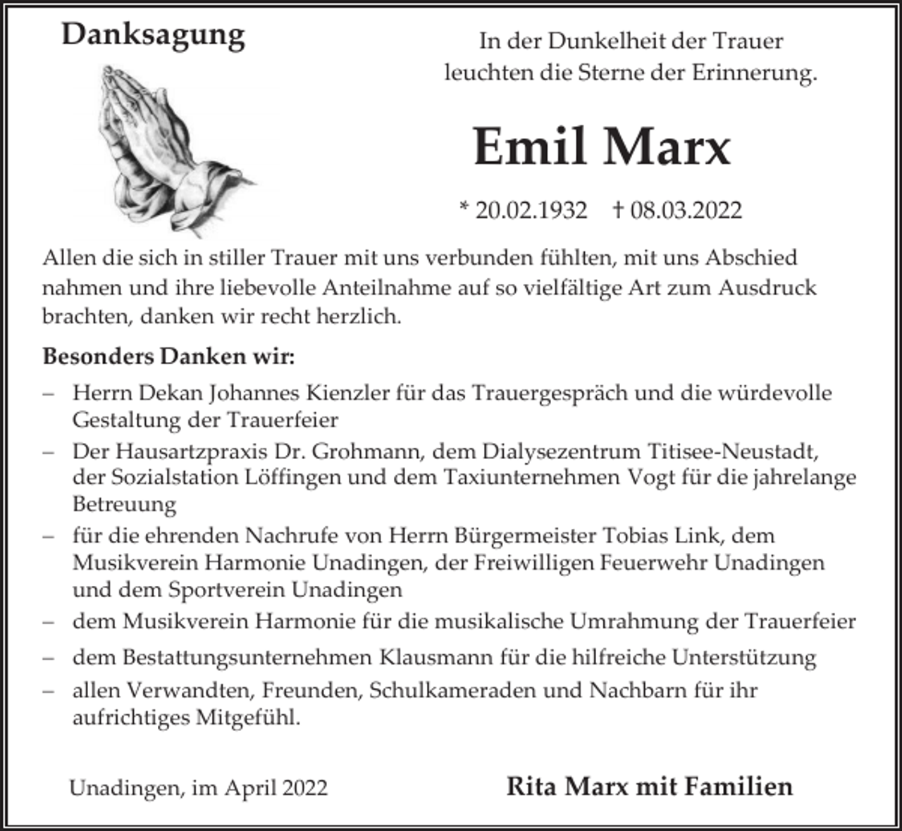<p>Danksagung</p><p>In der Dunkelheit der Trauer<br />leuchten die Sterne der Erinnerung.</p><p>Emil Marx<br />* 20.02.1932 † 08.03.2022<br />Allen die sich in stiller Trauer mit uns verbunden fühlten, mit uns Abschied<br />nahmen und ihre liebevolle Anteilnahme auf so vielfältige Art zum Ausdruck<br />brachten, danken wir recht herzlich.</p><p>Besonders Danken wir:<br />− Herrn Dekan Johannes Kienzler für das Trauergespräch und die würdevolle<br />Gestaltung der Trauerfeier<br />− Der Hausartzpraxis Dr. Grohmann, dem Dialysezentrum Titisee-Neustadt,<br />der Sozialstation Löffingen und dem Taxiunternehmen Vogt für die jahrelange<br />Betreuung<br />− für die ehrenden Nachrufe von Herrn Bürgermeister Tobias Link, dem<br />Musikverein Harmonie Unadingen, der Freiwilligen Feuerwehr Unadingen<br />und dem Sportverein Unadingen<br />− dem Musikverein Harmonie für die musikalische Umrahmung der Trauerfeier<br />− dem Bestattungsunternehmen Klausmann für die hilfreiche Unterstützung<br />− allen Verwandten, Freunden, Schulkameraden und Nachbarn für ihr<br />aufrichtiges Mitgefühl.<br />Unadingen, im April 2022</p><p>Rita Marx mit Familien</p>