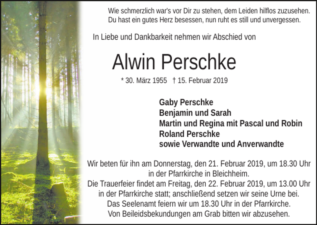 <p>Wie schmerzlich war's vor Dir zu stehen, dem Leiden hilflos zuzusehen.<br />Du hast ein gutes Herz besessen, nun ruht es still und unvergessen.</p><p>In Liebe und Dankbarkeit nehmen wir Abschied von</p><p>Alwin Perschke<br />* 30. März 1955 † 15. Februar 2019</p><p>Gaby Perschke<br />Benjamin und Sarah<br />Martin und Regina mit Pascal und Robin<br />Roland Perschke<br />sowie Verwandte und Anverwandte<br />Wir beten für ihn am Donnerstag, den 21. Februar 2019, um 18.30 Uhr<br />in der Pfarrkirche in Bleichheim.<br />Die Trauerfeier findet am Freitag, den 22. Februar 2019, um 13.00 Uhr<br />in der Pfarrkirche statt; anschließend setzen wir seine Urne bei.<br />Das Seelenamt feiern wir um 18.30 Uhr in der Pfarrkirche.<br />Von Beileidsbekundungen am Grab bitten wir abzusehen.</p>