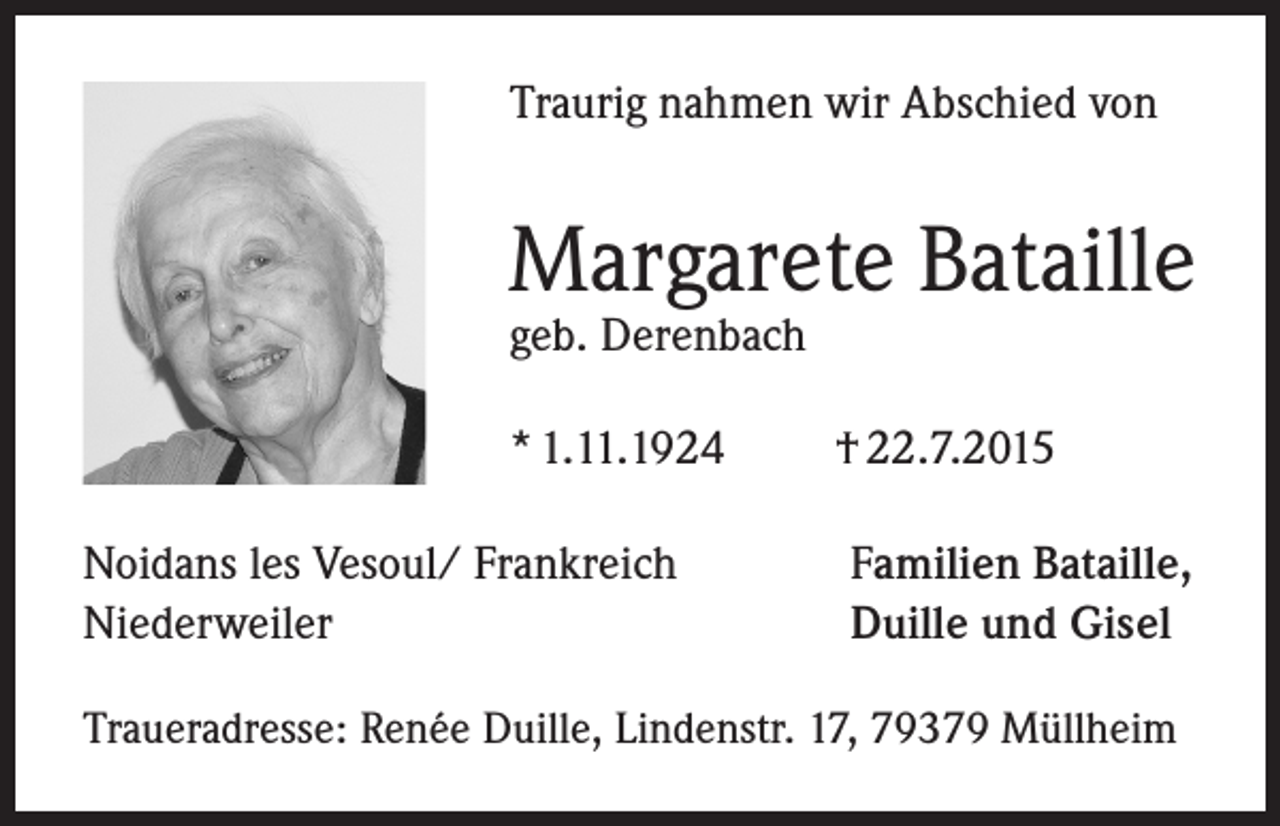 <p>Traurig nahmen wir Abschied von</p><p>Margarete Bataille<br />geb. Derenbach<br />* 1.11.1924<br />Noidans les Vesoul/ Frankreich<br />Niederweiler</p><p>† 22.7.2015<br />Familien Bataille,<br />Duille und Gisel</p><p>Traueradresse: Renée Duille, Lindenstr. 17, 79379 Müllheim</p>