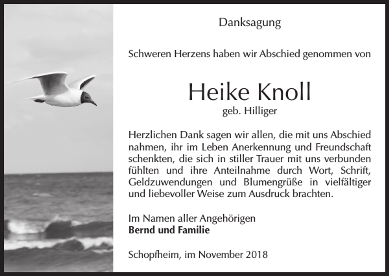 <p>Danksagung<br />Schweren Herzens haben wir Abschied genommen von</p><p>Heike Knoll<br />geb. Hilliger</p><p>Herzlichen Dank sagen wir allen, die mit uns Abschied<br />nahmen, ihr im Leben Anerkennung und Freundschaft<br />schenkten, die sich in stiller Trauer mit uns verbunden<br />fühlten und ihre Anteilnahme durch Wort, Schrift,<br />Geldzuwendungen und Blumengrüße in vielfältiger<br />und liebevoller Weise zum Ausdruck brachten.<br />Im Namen aller Angehörigen<br />Bernd und Familie<br />Schopfheim, im November 2018</p>