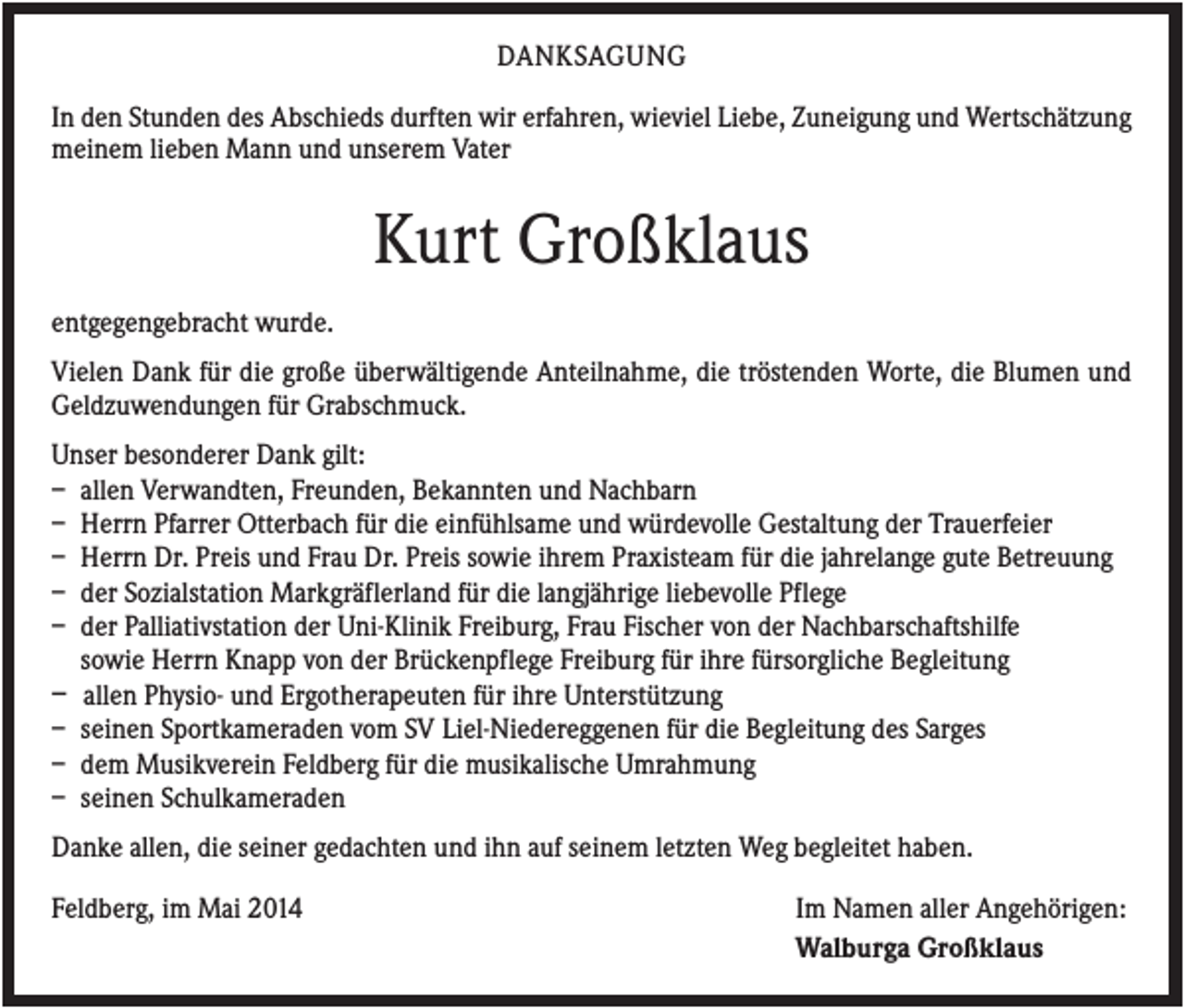 <p>DANKSAGUNG<br />In den Stunden des Abschieds durften wir erfahren, wieviel Liebe, Zuneigung und Wertschätzung<br />meinem lieben Mann und unserem Vater</p><p>Kurt Großklaus<br />entgegengebracht wurde.<br />Vielen Dank für die große überwältigende Anteilnahme, die tröstenden Worte, die Blumen und<br />Geldzuwendungen für Grabschmuck.<br />Unser besonderer Dank gilt:<br />– allen Verwandten, Freunden, Bekannten und Nachbarn<br />– Herrn Pfarrer Otterbach für die einfühlsame und würdevolle Gestaltung der Trauerfeier<br />– Herrn Dr. Preis und Frau Dr. Preis sowie ihrem Praxisteam für die jahrelange gute Betreuung<br />– der Sozialstation Markgräflerland für die langjährige liebevolle Pflege<br />– der Palliativstation der Uni-Klinik Freiburg, Frau Fischer von der Nachbarschaftshilfe<br />sowie Herrn Knapp von der Brückenpflege Freiburg für ihre fürsorgliche Begleitung<br />– allen Physio- und Ergotherapeuten für ihre Unterstützung<br />– seinen Sportkameraden vom SV Liel-Niedereggenen für die Begleitung des Sarges<br />– dem Musikverein Feldberg für die musikalische Umrahmung<br />– seinen Schulkameraden<br />Danke allen, die seiner gedachten und ihn auf seinem letzten Weg begleitet haben.<br />Feldberg, im Mai 2014</p><p>Im Namen aller Angehörigen:<br />Walburga Großklaus</p>