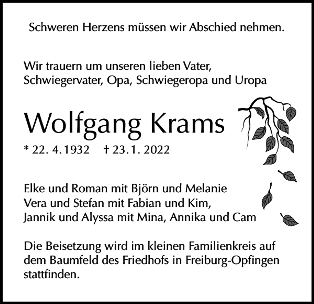 <p>Schweren Herzens müssen wir Abschied nehmen.<br />Wir trauern um unseren lieben Vater,<br />Schwiegervater, Opa, Schwiegeropa und Uropa</p><p>Wolfgang Krams<br />* 22. 4. 1932</p><p>† 23. 1. 2022</p><p>Elke und Roman mit Björn und Melanie<br />Vera und Stefan mit Fabian und Kim,<br />Jannik und Alyssa mit Mina, Annika und Cam<br />Die Beisetzung wird im kleinen Familienkreis auf<br />dem Baumfeld des Friedhofs in Freiburg-Opfingen<br />stattfinden.</p>