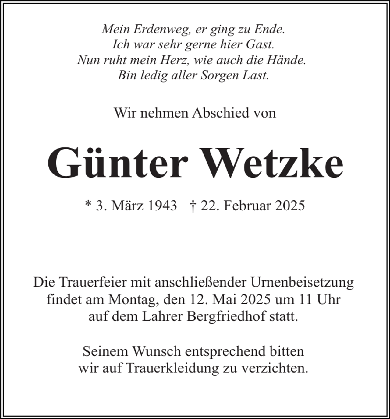 <p>Mein Erdenweg, er ging zu Ende.<br />Ich war sehr gerne hier Gast.<br />Nun ruht mein Herz, wie auch die Hände.<br />Bin ledig aller Sorgen Last.</p><p>Wir nehmen Abschied von</p><p>Günter Wetzke<br />* 3. März 1943 † 22. Februar 2025</p><p>Die Trauerfeier mit anschließender Urnenbeisetzung<br />findet am Montag, den 12. Mai 2025 um 11 Uhr<br />auf dem Lahrer Bergfriedhof statt.<br />Seinem Wunsch entsprechend bitten<br />wir auf Trauerkleidung zu verzichten.</p>