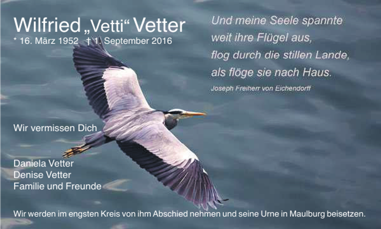 <p>Wilfried „Vetti“ Vetter<br />* 16. März 1952 † 1. September 2016</p><p>Wir vermissen Dich</p><p>Daniela Vetter<br />Denise Vetter<br />Familie und Freunde<br />Wir werden im engsten Kreis von ihm Abschied nehmen und seine Urne in Maulburg beisetzen.</p>