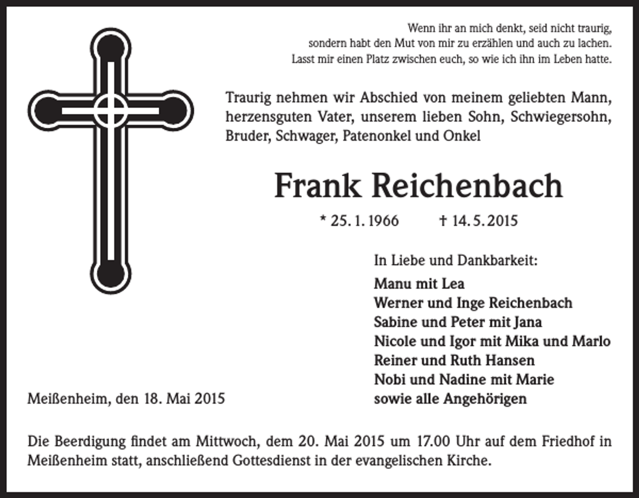 <p>Wenn ihr an mich denkt, seid nicht traurig,<br />sondern habt den Mut von mir zu erzählen und auch zu lachen.<br />Lasst mir einen Platz zwischen euch, so wie ich ihn im Leben hatte.</p><p>Traurig nehmen wir Abschied von meinem geliebten Mann,<br />­herzensguten Vater, unserem lieben Sohn, Schwiegersohn,<br />Bruder, Schwager, Patenonkel und Onkel</p><p>Frank Reichenbach<br />* 25. 1. 1966</p><p>Meißenheim, den 18. Mai 2015</p><p>† 14. 5. 2015</p><p>In Liebe und Dankbarkeit:<br />Manu mit Lea<br />Werner und Inge Reichenbach<br />Sabine und Peter mit Jana<br />Nicole und Igor mit Mika und Marlo<br />Reiner und Ruth Hansen<br />Nobi und Nadine mit Marie<br />sowie alle Angehörigen</p><p>Die Beerdigung findet am Mittwoch, dem 20. Mai 2015 um 17.00 Uhr auf dem Friedhof in<br />­Meißenheim statt, anschließend Gottesdienst in der evangelischen Kirche.</p>