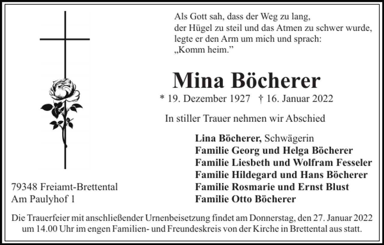 <p>Als Gott sah, dass der Weg zu lang,<br />der Hügel zu steil und das Atmen zu schwer wurde,<br />legte er den Arm um mich und sprach:<br />„Komm heim.”</p><p>Mina Böcherer<br />* 19. Dezember 1927 † 16. Januar 2022<br />In stiller Trauer nehmen wir Abschied</p><p>79348 Freiamt-Brettental<br />Am Paulyhof 1</p><p>Lina Böcherer, Schwägerin<br />Familie Georg und Helga Böcherer<br />Familie Liesbeth und Wolfram Fesseler<br />Familie Hildegard und Hans Böcherer<br />Familie Rosmarie und Ernst Blust<br />Familie Otto Böcherer</p><p>Die Trauerfeier mit anschließender Urnenbeisetzung findet am Donnerstag, den 27. Januar 2022<br />um 14.00 Uhr im engen Familien- und Freundeskreis von der Kirche in Brettental aus statt.</p>