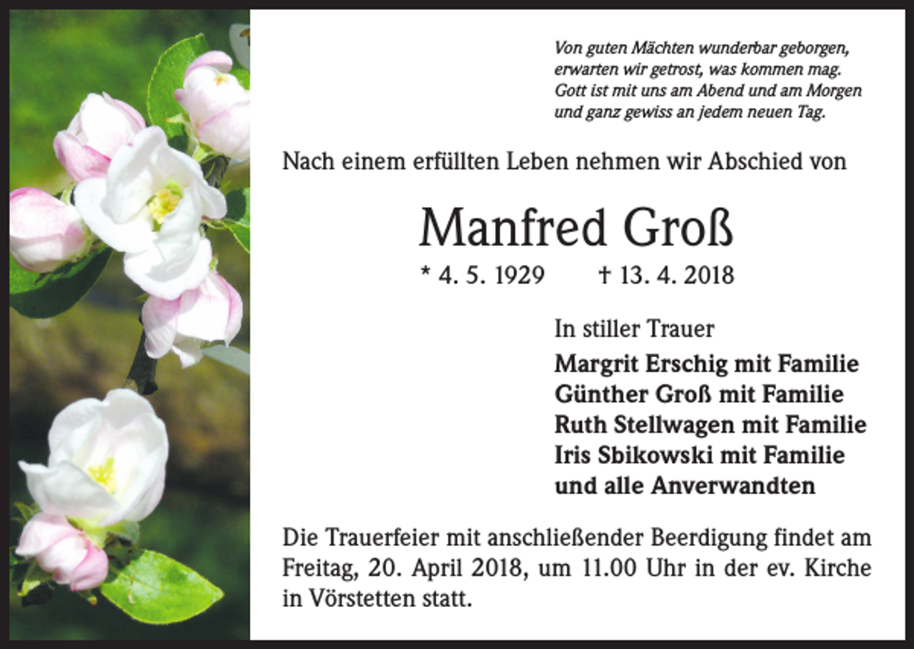 <p>Von guten Mächten wunderbar geborgen,<br />erwarten wir getrost, was kommen mag.<br />Gott ist mit uns am Abend und am Morgen<br />und ganz gewiss an jedem neuen Tag.</p><p>Nach einem erfüllten Leben nehmen wir Abschied von</p><p>Manfred Groß<br />* 4. 5. 1929 † 13. 4. 2018<br />In stiller Trauer<br />Margrit Erschig mit Familie<br />Günther Groß mit Familie<br />Ruth Stellwagen mit Familie<br />Iris Sbikowski mit Familie<br />und alle Anverwandten<br />Die Trauerfeier mit anschließender Beerdigung findet am<br />Freitag, 20. April 2018, um 11.00 Uhr in der ev. Kirche<br />in Vörstetten statt.</p>