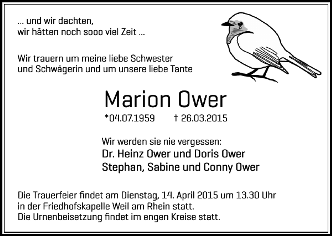 <p>... und wir dachten,<br />wir hätten noch sooo viel Zeit ...<br />Wir trauern um meine liebe Schwester<br />und Schwägerin und um unsere liebe Tante</p><p>Marion Ower<br />*04.07.1959</p><p>† 26.03.2015</p><p>Wir werden sie nie vergessen:</p><p>Dr. Heinz Ower und Doris Ower<br />Stephan, Sabine und Conny Ower<br />Die Trauerfeier ﬁndet am Dienstag, 14. April 2015 um 13.30 Uhr<br />in der Friedhofskapelle Weil am Rhein statt.<br />Die Urnenbeisetzung ﬁndet im engen Kreise statt.</p>