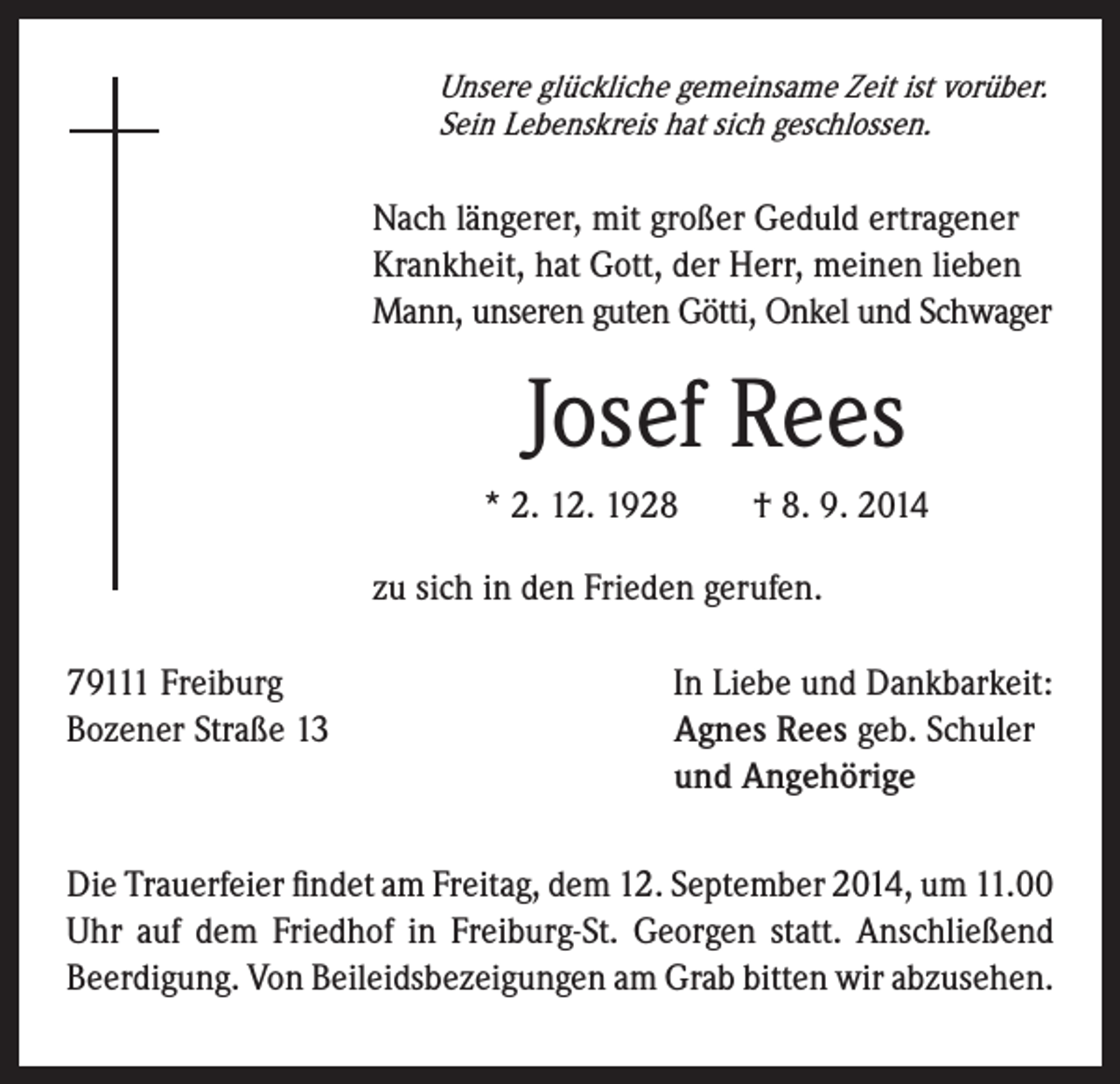 <p>Unsere glückliche gemeinsame Zeit ist vorüber.</p><p>Sein Lebenskreis hat sich geschlossen.</p><p>Nach längerer, mit großer Geduld ertragener<br />Krankheit, hat Gott, der Herr, meinen lieben<br />Mann, unseren guten Götti, Onkel und Schwager</p><p>Josef Rees<br />* 2. 12. 1928 † 8. 9. 2014</p><p>zu sich in den Frieden gerufen.</p><p>79111 Freiburg In Liebe und Dankbarkeit:<br />Bozener Straße 13<br />Agnes Rees geb. Schuler<br />und Angehörige<br />Die Trauerfeier findet am Freitag, dem 12. September 2014, um 11.00<br />Uhr auf dem Friedhof in Freiburg-St. Georgen statt. Anschließend<br />Beerdigung. Von Beileidsbezeigungen am Grab bitten wir abzusehen.</p>