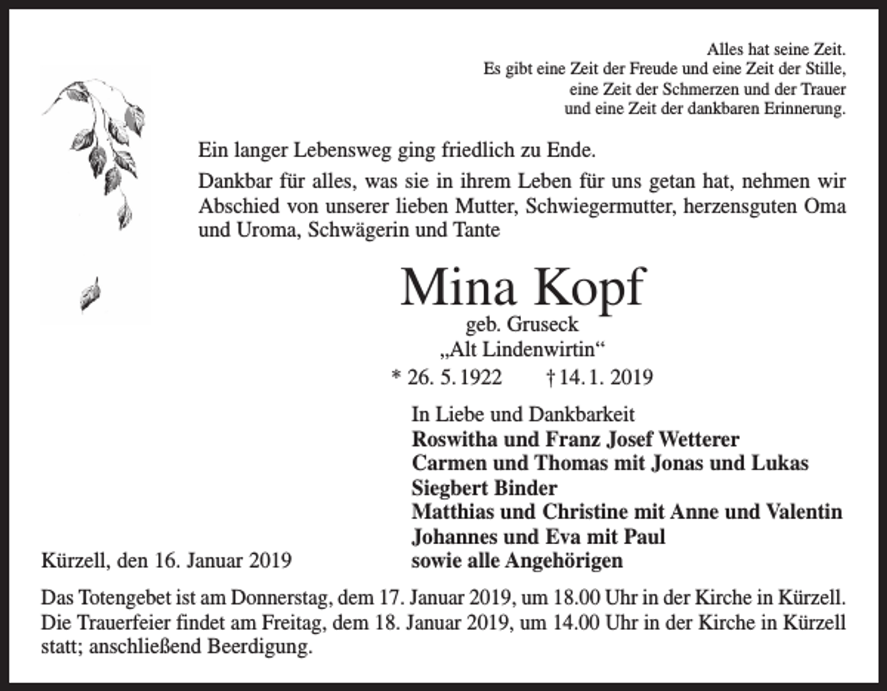 <p>Alles hat seine Zeit.<br />Es gibt eine Zeit der Freude und eine Zeit der Stille,<br />eine Zeit der Schmerzen und der Trauer<br />und eine Zeit der dankbaren Erinnerung.</p><p>Ein langer Lebensweg ging friedlich zu Ende.<br />Dankbar für alles, was sie in ihrem Leben für uns getan hat, nehmen wir<br />Abschied von unserer lieben Mutter, Schwiegermutter, herzensguten Oma<br />und Uroma, Schwägerin und Tante</p><p>Mina Kopf</p><p>geb. Gruseck<br />„Alt Lindenwirtin“<br />* 26. 5. 1922 † 14. 1. 2019</p><p>Kürzell, den 16. Januar 2019</p><p>In Liebe und Dankbarkeit<br />Roswitha und Franz Josef Wetterer<br />Carmen und Thomas mit Jonas und Lukas<br />Siegbert Binder<br />Matthias und Christine mit Anne und Valentin<br />Johannes und Eva mit Paul<br />sowie alle Angehörigen</p><p>Das Totengebet ist am Donnerstag, dem 17. Januar 2019, um 18.00 Uhr in der Kirche in Kürzell.<br />Die Trauerfeier findet am Freitag, dem 18. Januar 2019, um 14.00 Uhr in der Kirche in Kürzell<br />statt; anschließend Beerdigung.</p>