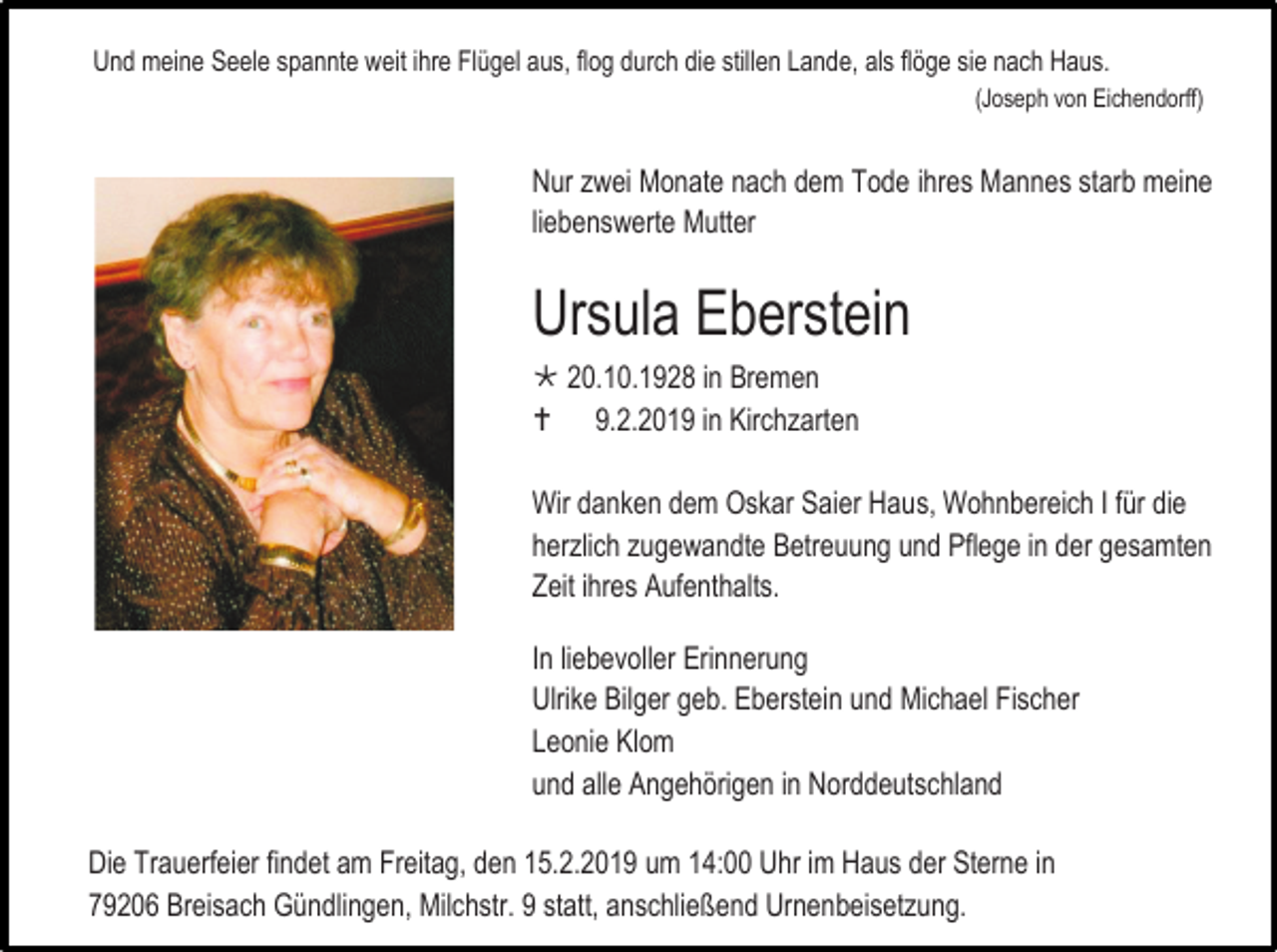 <p>Und meine Seele spannte weit ihre Flügel aus, flog durch die stillen Lande, als flöge sie nach Haus.<br />(Joseph von Eichendorff)</p><p>Nur zwei Monate nach dem Tode ihres Mannes starb meine<br />liebenswerte Mutter</p><p>Ursula Eberstein<br /> 20.10.1928 in Bremen<br /> 9.2.2019 in Kirchzarten<br />Wir danken dem Oskar Saier Haus, Wohnbereich I für die<br />herzlich zugewandte Betreuung und Pflege in der gesamten<br />Zeit ihres Aufenthalts.<br />In liebevoller Erinnerung<br />Ulrike Bilger geb. Eberstein und Michael Fischer<br />Leonie Klom<br />und alle Angehörigen in Norddeutschland<br />Die Trauerfeier findet am Freitag, den 15.2.2019 um 14:00 Uhr im Haus der Sterne in<br />79206 Breisach Gündlingen, Milchstr. 9 statt, anschließend Urnenbeisetzung.</p>