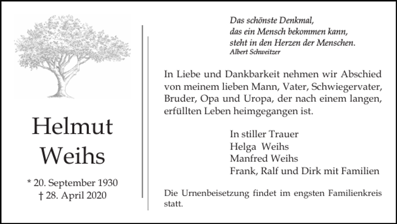 <p>Das schönste Denkmal,<br />das ein Mensch bekommen kann,<br />steht in den Herzen der Menschen.<br />Albert Schweitzer</p><p>Helmut<br />Weihs<br />* 20. September 1930<br />† 28. April 2020</p><p>In Liebe und Dankbarkeit nehmen wir Abschied<br />von meinem lieben Mann, Vater, Schwiegervater,<br />Bruder, Opa und Uropa, der nach einem langen,<br />erfüllten Leben heimgegangen ist.<br />In stiller Trauer<br />Helga Weihs<br />Manfred Weihs<br />Frank, Ralf und Dirk mit Familien<br />Die Urnenbeisetzung findet im engsten Familienkreis<br />statt.</p>
