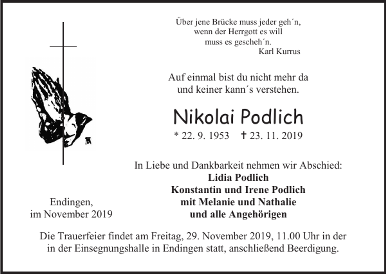 <p>Über jene Brücke muss jeder geh´n,<br />wenn der Herrgott es will<br />muss es gescheh´n.<br />Karl Kurrus</p><p>Auf einmal bist du nicht mehr da<br />und keiner kann´s verstehen.</p><p>Nikolai Podlich<br />* 22. 9. 1953</p><p>Endingen,<br />im November 2019</p><p> 23. 11. 2019</p><p>In Liebe und Dankbarkeit nehmen wir Abschied:<br />Lidia Podlich<br />Konstantin und Irene Podlich<br />mit Melanie und Nathalie<br />und alle Angehörigen</p><p>Die Trauerfeier findet am Freitag, 29. November 2019, 11.00 Uhr in der<br />in der Einsegnungshalle in Endingen statt, anschließend Beerdigung.</p>