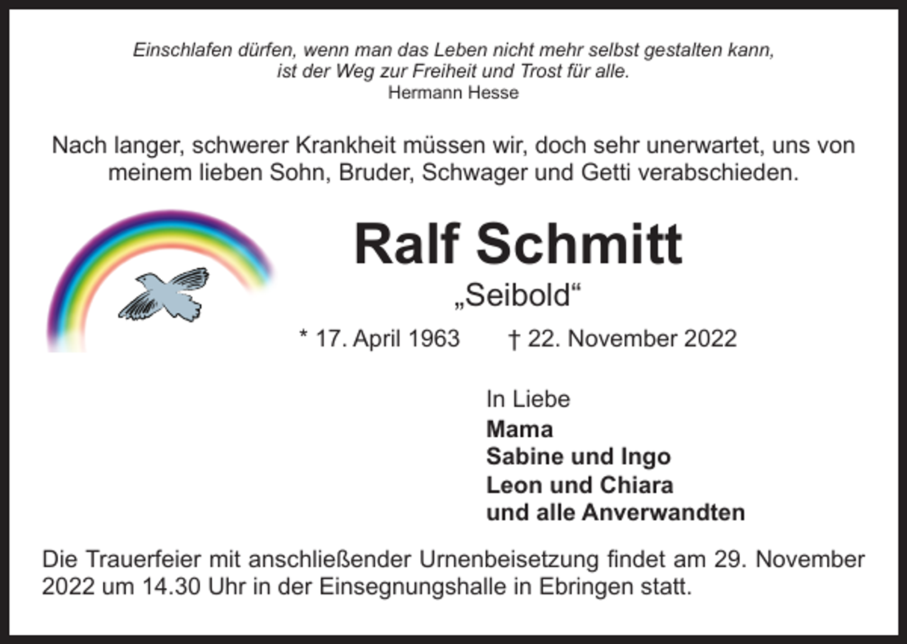 <p>Einschlafen dürfen, wenn man das Leben nicht mehr selbst gestalten kann,<br />ist der Weg zur Freiheit und Trost für alle.<br />Hermann Hesse</p><p>Nach langer, schwerer Krankheit müssen wir, doch sehr unerwartet, uns von<br />meinem lieben Sohn, Bruder, Schwager und Getti verabschieden.</p><p>Ralf Schmitt<br />„Seibold“</p><p>* 17. April 1963 † 22. November 2022<br />In Liebe<br />Mama<br />Sabine und Ingo<br />Leon und Chiara<br />und alle Anverwandten<br />Die Trauerfeier mit anschließender Urnenbeisetzung findet am 29. November<br />2022 um 14.30 Uhr in der Einsegnungshalle in Ebringen statt.</p>