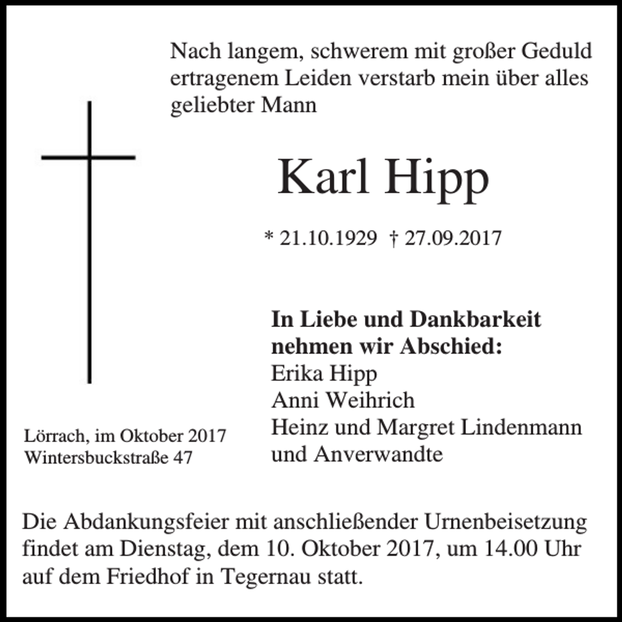 <p>Nach langem, schwerem mit großer Geduld<br />ertragenem Leiden verstarb mein über alles<br />geliebter Mann</p><p>Karl Hipp<br />* 21.10.1929 † 27.09.2017</p><p>Lörrach, im Oktober 2017<br />Wintersbuckstraße 47</p><p>In Liebe und Dankbarkeit<br />nehmen wir Abschied:<br />Erika Hipp<br />Anni Weihrich<br />Heinz und Margret Lindenmann<br />und Anverwandte</p><p>Die Abdankungsfeier mit anschließender Urnenbeisetzung<br />findet am Dienstag, dem 10. Oktober 2017, um 14.00 Uhr<br />auf dem Friedhof in Tegernau statt.</p>