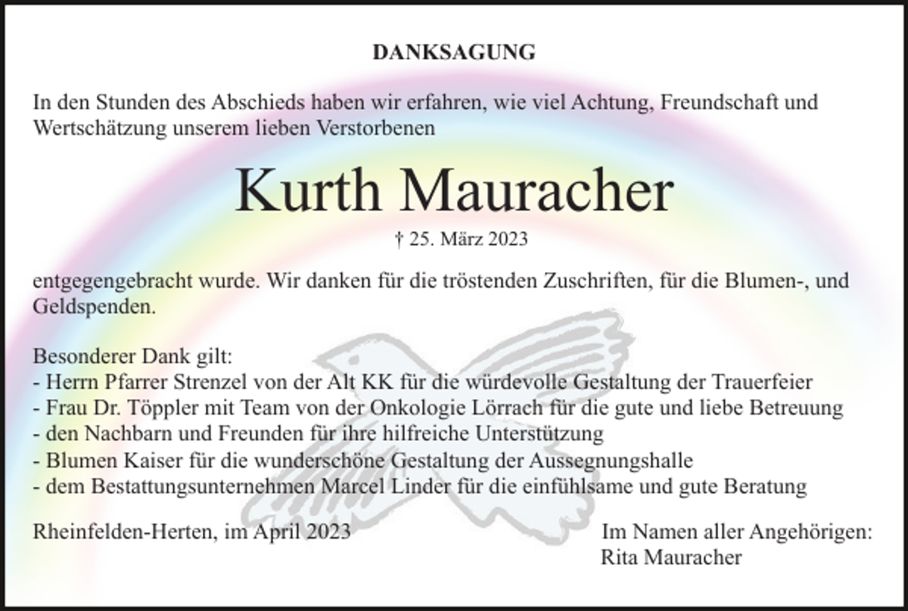 <p>DANKSAGUNG<br />In den Stunden des Abschieds haben wir erfahren, wie viel Achtung, Freundschaft und<br />Wertschätzung unserem lieben Verstorbenen</p><p>Kurth Mauracher<br />† 25. März 2023</p><p>entgegengebracht wurde. Wir danken für die tröstenden Zuschriften, für die Blumen-, und<br />Geldspenden.<br />Besonderer Dank gilt:<br />- Herrn Pfarrer Strenzel von der Alt KK für die würdevolle Gestaltung der Trauerfeier<br />- Frau Dr. Töppler mit Team von der Onkologie Lörrach für die gute und liebe Betreuung<br />- den Nachbarn und Freunden für ihre hilfreiche Unterstützung<br />- Blumen Kaiser für die wunderschöne Gestaltung der Aussegnungshalle<br />- dem Bestattungsunternehmen Marcel Linder für die einfühlsame und gute Beratung<br />Rheinfelden-Herten, im April 2023</p><p>Im Namen aller Angehörigen:<br />Rita Mauracher</p>