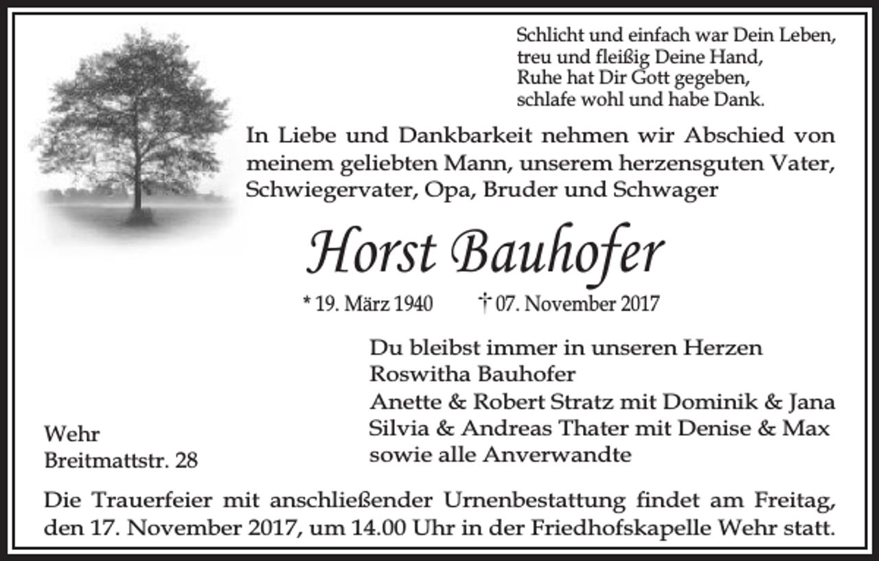 <p>Schlicht und einfach war Dein Leben,<br />treu und fleißig Deine Hand,<br />Ruhe hat Dir Gott gegeben,<br />schlafe wohl und habe Dank.</p><p>In Liebe und Dankbarkeit nehmen wir Abschied von<br />meinem geliebten Mann, unserem herzensguten Vater,<br />Schwiegervater, Opa, Bruder und Schwager</p><p>Horst Bauhofer</p><p>* 19. März 1940</p><p>Wehr<br />Breitmattstr. 28</p><p>07. November 2017</p><p>Du bleibst immer in unseren Herzen<br />Roswitha Bauhofer<br />Anette &amp; Robert Stratz mit Dominik &amp; Jana<br />Silvia &amp; Andreas Thater mit Denise &amp; Max<br />sowie alle Anverwandte</p><p>Die Trauerfeier mit anschließender Urnenbestattung ndet am Freitag,<br />den 17. November 2017, um 14.00 Uhr in der Friedhofskapelle Wehr statt.</p>