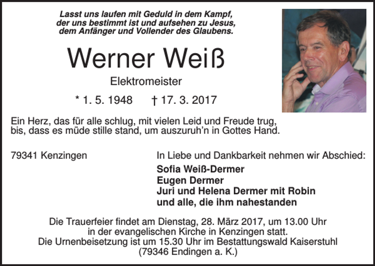 <p>Lasst uns laufen mit Geduld in dem Kampf,<br />der uns bestimmt ist und aufsehen zu Jesus,<br />dem Anfänger und Vollender des Glaubens.</p><p>Werner Weiß<br />Elektromeister<br />* 1. 5. 1948</p><p>† 17. 3. 2017</p><p>Ein Herz, das für alle schlug, mit vielen Leid und Freude trug,<br />bis, dass es müde stille stand, um auszuruh’n in Gottes Hand.<br />79341 Kenzingen</p><p>In Liebe und Dankbarkeit nehmen wir Abschied:<br />Sofia Weiß-Dermer<br />Eugen Dermer<br />Juri und Helena Dermer mit Robin<br />und alle, die ihm nahestanden</p><p>Die Trauerfeier findet am Dienstag, 28. März 2017, um 13.00 Uhr<br />in der evangelischen Kirche in Kenzingen statt.<br />Die Urnenbeisetzung ist um 15.30 Uhr im Bestattungswald Kaiserstuhl<br />(79346 Endingen a. K.)</p>