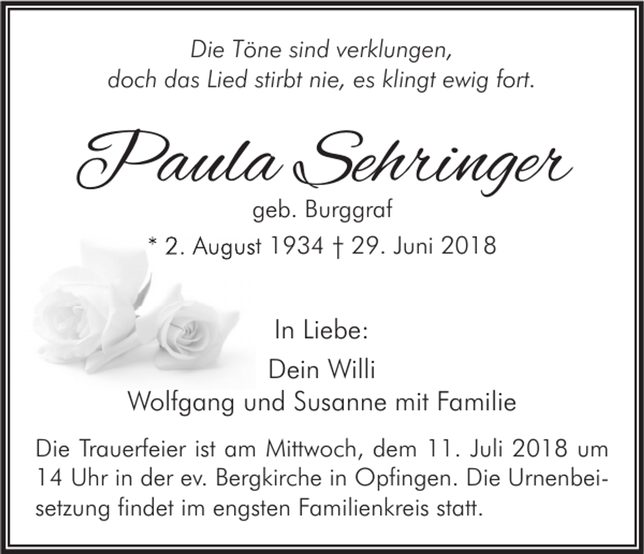 <p>Die Töne sind verklungen,<br />doch das Lied stirbt nie, es klingt ewig fort.</p><p>Paula Sehringer<br />geb. Burggraf<br />* 2. August 1934 † 29. Juni 2018</p><p>In Liebe:<br />Dein Willi<br />Wolfgang und Susanne mit Familie<br />Die Trauerfeier ist am Mittwoch, dem 11. Juli 2018 um<br />14 Uhr in der ev. Bergkirche in Opfingen. Die Urnenbeisetzung findet im engsten Familienkreis statt.</p>