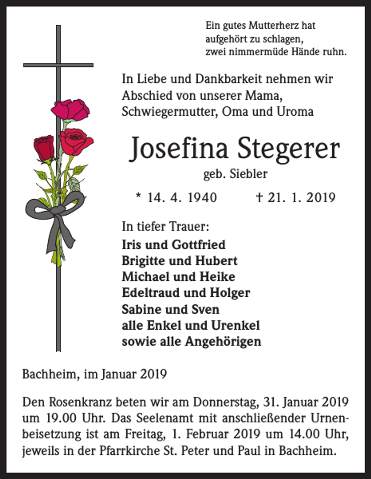 <p>Ein gutes Mutterherz hat<br />aufgehört zu schlagen,<br />zwei nimmermüde Hände ruhn.</p><p>In Liebe und Dankbarkeit nehmen wir<br />Abschied von unserer Mama,<br />­Schwiegermutter, Oma und Uroma</p><p>Josefina Stegerer<br />geb. Siebler</p><p>* 14. 4. 1940</p><p>† 21. 1. 2019</p><p>In tiefer Trauer:<br />Iris und Gottfried</p><p>Brigitte und Hubert<br />Michael und Heike<br />Edeltraud und Holger<br />Sabine und Sven<br />alle Enkel und Urenkel<br />sowie alle Angehörigen<br />Bachheim, im Januar 2019<br />Den Rosenkranz beten wir am Donnerstag, 31. Januar 2019<br />um 19.00 Uhr. Das Seelenamt mit anschließender Urnenbeisetzung ist am Freitag, 1. Februar 2019 um 14.00 Uhr,<br />jeweils in der Pfarrkirche St. Peter und Paul in Bachheim.</p>
