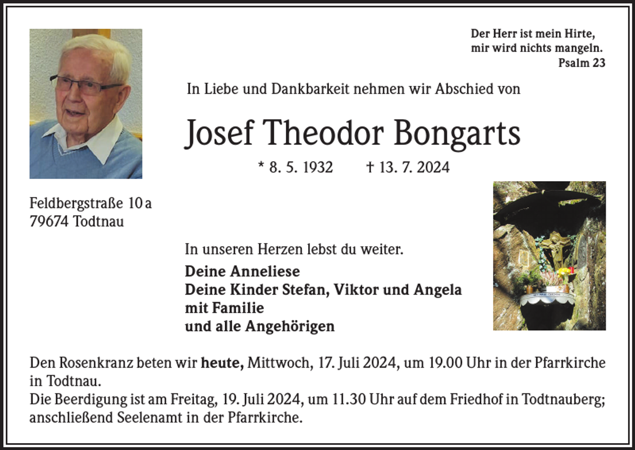 <p>Der Herr ist mein Hirte,<br />mir wird nichts mangeln.<br />Psalm 23</p><p>In Liebe und Dankbarkeit nehmen wir Abschied von</p><p>Josef Theodor Bongarts<br />* 8. 5. 1932 † 13. 7. 2024<br />Feldbergstraße 10 a<br />79674 Todtnau<br />In unseren Herzen lebst du weiter.<br />Deine Anneliese<br />Deine Kinder Stefan, Viktor und Angela<br />mit Familie<br />und alle Angehörigen<br />Den Rosenkranz beten wir heute, Mittwoch, 17. Juli 2024, um 19.00 Uhr in der P­ farrkirche<br />in Todtnau.<br />Die Beerdigung ist am Freitag, 19. Juli 2024, um 11.30 Uhr auf dem Friedhof in ­Todtnauberg;<br />anschließend Seelenamt in der Pfarrkirche.</p>