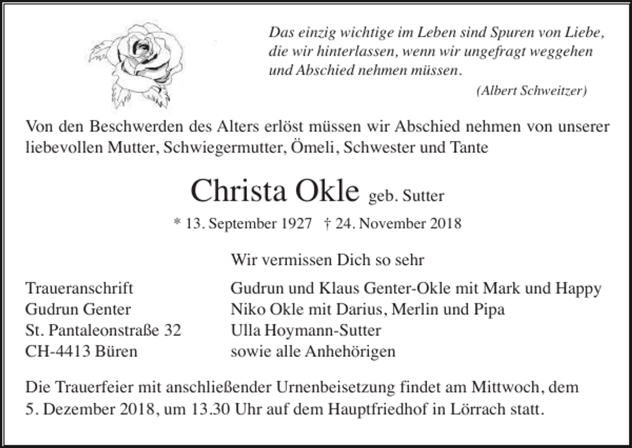 <p>Das einzig wichtige im Leben sind Spuren von Liebe,<br />die wir hinterlassen, wenn wir ungefragt weggehen<br />und Abschied nehmen müssen.<br />(Albert Schweitzer)</p><p>Von den Beschwerden des Alters erlöst müssen wir Abschied nehmen von unserer<br />liebevollen Mutter, Schwiegermutter, Ömeli, Schwester und Tante</p><p>Christa Okle geb. Sutter<br />* 13. September 1927 † 24. November 2018</p><p>Wir vermissen Dich so sehr<br />Traueranschrift<br />Gudrun Genter<br />St. Pantaleonstraße 32<br />CH-4413 Büren</p><p>Gudrun und Klaus Genter-Okle mit Mark und Happy<br />Niko Okle mit Darius, Merlin und Pipa<br />Ulla Hoymann-Sutter<br />sowie alle Anhehörigen</p><p>Die Trauerfeier mit anschließender Urnenbeisetzung findet am Mittwoch, dem<br />5. Dezember 2018, um 13.30 Uhr auf dem Hauptfriedhof in Lörrach statt.</p>