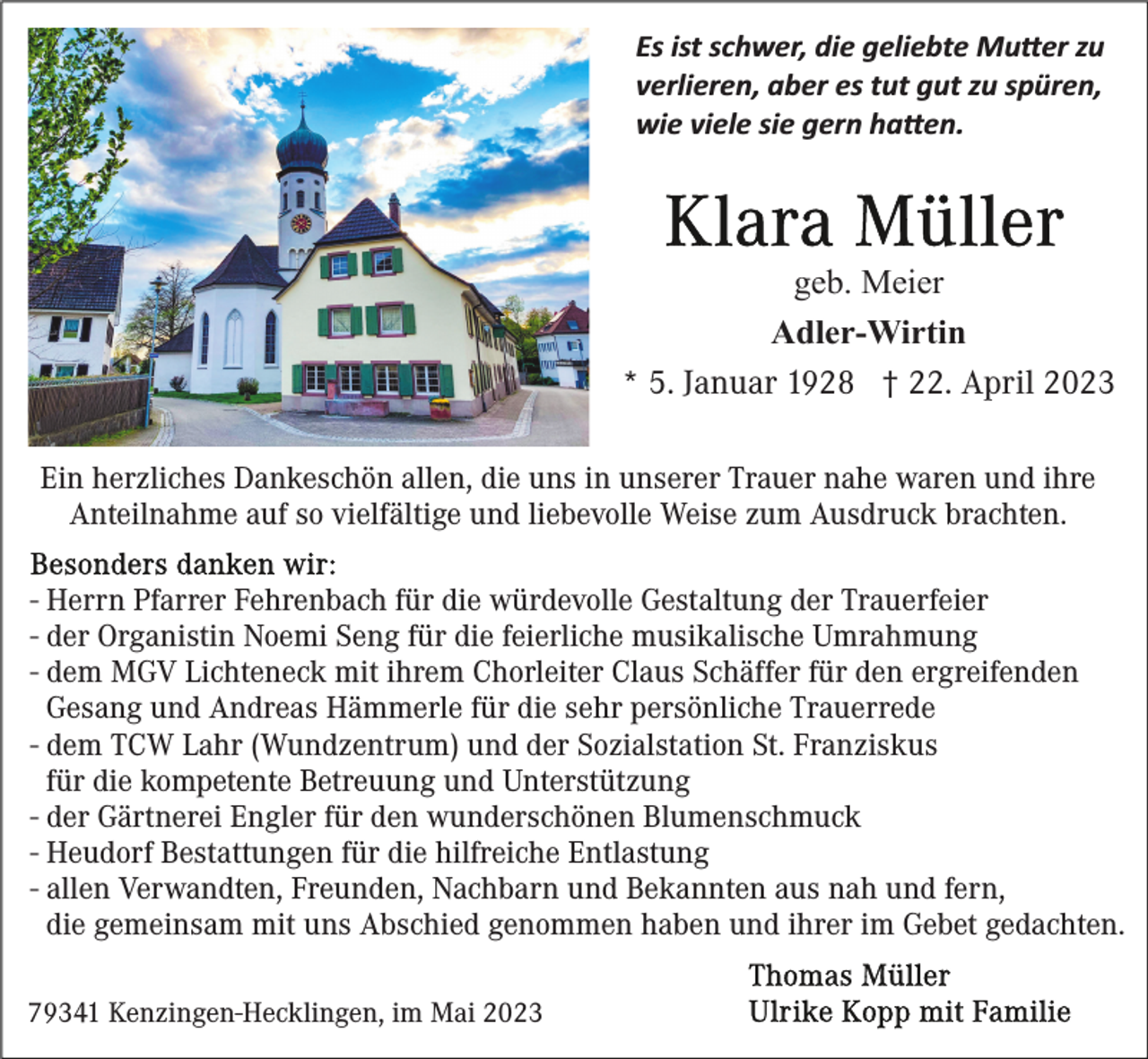 <p>Es ist schwer, die geliebte Mu�er zu<br />verlieren, aber es tut gut zu spüren,<br />wie viele sie gern ha�en.</p><p>geb. Meier<br />Adler-Wirtin<br />* 5. Januar 1928 † 22. April 2023<br />Ein herzliches Dankeschön allen, die uns in unserer Trauer nahe waren und ihre<br />Anteilnahme auf so vielfältige und liebevolle Weise zum Ausdruck brachten.<br />- Herrn Pfarrer Fehrenbach für die würdevolle Gestaltung der Trauerfeier<br />- der Organistin Noemi Seng für die feierliche musikalische Umrahmung<br />- dem MGV Lichteneck mit ihrem Chorleiter Claus Schäffer für den ergreifenden<br />Gesang und Andreas Hämmerle für die sehr persönliche Trauerrede<br />- dem TCW Lahr (Wundzentrum) und der Sozialstation St. Franziskus<br />für die kompetente Betreuung und Unterstützung<br />- der Gärtnerei Engler für den wunderschönen Blumenschmuck<br />- Heudorf Bestattungen für die hilfreiche Entlastung<br />- allen Verwandten, Freunden, Nachbarn und Bekannten aus nah und fern,<br />die gemeinsam mit uns Abschied genommen haben und ihrer im Gebet gedachten.<br />79341 Kenzingen-Hecklingen, im Mai 2023</p>