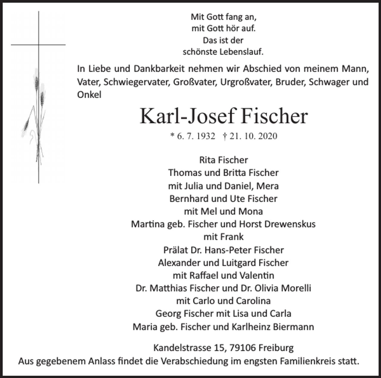 <p>Mit Gott fang an,<br />mit Gott hör auf.<br />Das ist der<br />schönste Lebenslauf.</p><p>In Liebe und Dankbarkeit nehmen wir Abschied von meinem Mann,<br />Vater, Schwiegervater, Großvater, Urgroßvater, Bruder, Schwager und<br />Onkel</p><p>Karl-Josef Fischer<br />* 6. 7. 1932 † 21. 10. 2020</p><p>Rita Fischer<br />Thomas und Britta Fischer<br />mit Julia und Daniel, Mera<br />Bernhard und Ute Fischer<br />mit Mel und Mona<br />Martina geb. Fischer und Horst Drewenskus<br />mit Frank<br />Prälat Dr. Hans­Peter Fischer<br />Alexander und Luitgard Fischer<br />mit Raﬀael und Valentin<br />Dr. Matthias Fischer und Dr. Olivia Morelli<br />mit Carlo und Carolina<br />Georg Fischer mit Lisa und Carla<br />Maria geb. Fischer und Karlheinz Biermann<br />Kandelstrasse 15, 79106 Freiburg<br />Aus gegebenem Anlass ﬁndet die Verabschiedung im engsten Familienkreis statt.</p>