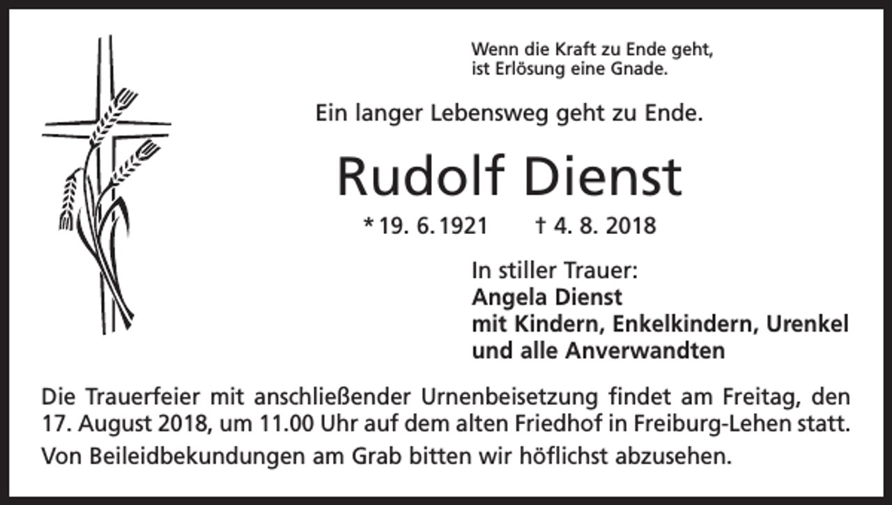 <p>Wenn die Kraft zu Ende geht,<br />ist Erlösung eine Gnade.</p><p>Ein langer Lebensweg geht zu Ende.</p><p>Rudolf Dienst<br />* 19. 6. 1921 † 4. 8. 2018<br />In stiller Trauer:<br />Angela Dienst<br />mit Kindern, Enkelkindern, Urenkel<br />und alle Anverwandten<br />Die Trauerfeier mit anschließender Urnenbeisetzung findet am Freitag, den<br />17. August 2018, um 11.00 Uhr auf dem alten Friedhof in Freiburg-Lehen statt.<br />Von Beileidbekundungen am Grab bitten wir höflichst abzusehen.</p>